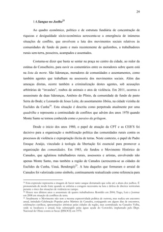 29
1.4.Sangue no Joelho23
Ao quadro econômico, político e de estrutura fundiária de concentração de
riquezas e desigualdade sócio-econômica acrescenta-se a emergência de inúmeras
situações de conflito, que envolvem a luta dos movimentos sociais relativos às
comunidades de fundo de pasto e mais recentemente de quilombos, a trabalhadores
rurais sem-terra, posseiros, acampados e assentados.
Costuma-se dizer que basta se sentar na praça no centro da cidade, ao redor da
estátua do Conselheiro, para ouvir os comentários entre os moradores sobre quem está
na lista da morte. São lideranças, moradores de comunidades e assentamentos, como
também agentes que trabalham na assessoria dos movimentos sociais. Além das
ameaças diretas, ocorre também a criminalização destes agentes, sob acusações
arbitrárias de “invasões”, roubos de animais e atos de violência. Em 2011, ocorreu o
assassinato de duas lideranças, Antônio do Plínio, da comunidade de fundo de pasto
Serra do Bode; e Leonardo de Jesus Leite, do assentamento Jibóia, na cidade vizinha de
Euclides da Cunha24. Esta situação é descrita como perpetrada atualmente por uma
quadrilha e representa a continuidade de conflitos que advém dos anos 1970 quando
Monte Santo se tornou conhecida como o paraíso da grilagem.
Desde o início dos anos 1980, o papel de atuação da CPT e as CEB‟S foi
decisivo para a organização e mobilização política das comunidades rurais contra os
processos de violência e expropriação ilícita de terras. Neste contexto, o papel de Padre
Enoque Araújo, vinculado à teologia da libertação foi essencial para promover a
organização das comunidades. Em 1983, ele fundou o Movimento Histórico de
Canudos, que aglutinou trabalhadores rurais, assessores e artistas, envolvendo não
apenas Monte Santo, mas também a região de Canudos (acrescenta-se as cidades de
Euclides da Cunha, Uauá, Bendengó)25. A luta daqueles que formaram o arraial de
Canudos foi valorizada como símbolo, continuamente reatualizado como referencia para
Esta expressão representa a imagem de haver tanto sangue derramado que sobe até a altura dos joelhos. É
pronunciada de modo forte quando se enfatiza a coragem necessária na luta e defesa de direitos territoriais
perante o risco das situações de violência no campo.
24 Houve nos últimos anos o assassinato de quatro trabalhadores: Romildo em 2004; Tiago, Luiz e Josimar
em 2008 em situação de conflitos de terra.
25 Atualmente o Movimento não tem a mesma expressividade política de outrora, mas realiza um encontro
anual, intitulado Celebração Popular pelos Mártires de Canudos, conjugando em alguns dias de encontros,
celebrações católicas, apresentações artísticas pelas cidades da região, mas centralizada na Canudos Velha,
onde se localizava o arraial, hoje submergido pelas águas açude do Cororobó, implantado pelo Dept.
Nacional de Obras contra as Secas (DNOCS) em 1970.
23

 