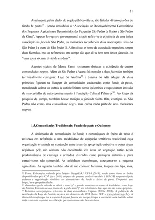 31
Atualmente, pelos dados do órgão público oficial, são listadas 49 associações de
fundo de pasto28 – sendo uma delas a “Associação de Desenvolvimento Comunitário
dos Pequenos Agricultores Desassistidos das Fazendas São Pedro de Baixo e São Pedro
de Cima”. Apesar do registro governamental citado referir-se à existência de uma única
associação na fazenda São Pedro, os moradores reconhecem duas associações: uma do
São Pedro I e outra do São Pedro II. Além disso, o nome da associação menciona serem
duas fazendas, mas as referencias em campo são que ali se tem uma única fazenda, ou
“uma coisa só, mas dividida em duas”.
Agentes sociais de Monte Santo costumam destacar a existência de quatro
comunidades negras. Além de São Pedro e Acaru; há menção a duas fazendas também
territorialmente contíguas: Lage do Antônio29 e Jurema do Alto Alegre. As duas
primeiras figuram na listagem de comunidades cadastradas como fundo de pasto,
mencionada acima; as outras se autodefiniram como quilombos e requisitaram emissão
de sua certidão de autoreconhecimento à Fundação Cultural Palmares30. Ao longo da
pesquisa de campo, também houve menção à fazenda Santa Rita, contígua ao São
Pedro, não como uma comunidade negra, mas como tendo parte de seus moradores
negros.

1.5.Comunidades Tradicionais: Fundo de pasto e Quilombo
A designação de comunidades de fundo e comunidades de fecho de pasto é
utilizada em referência a uma modalidade de ocupação territórios tradicional cuja
organização é pautada na conjunção entre áreas de apropriação privativa e outras áreas
reguladas pelo uso comum. São encontradas em áreas de vegetação nativa (com
predominância de caatinga e cerrado) utilizadas como pastagens naturais e para
extrativismo não comercial. Às atividades econômicas, acrescenta-se a pequena
agricultura. As aguadas também são de uso comum: barreiros, tanques em lajes, rios,
Fonte: Elaboração realizada pelo Projeto GeografAR/ UFBA (2011), tendo como fonte os dados
disponibilizados pela CDA (dez. 2010), empresa do governo estadual vinculada à SEAGRI responsável pelo
cadastro e regularização fundiária das comunidades de fundo e fecho de pasto. Disponível em:
http://www.geografar.ufba.br.
29 Mantenho a grafia utilizada na cidade – com “g” – quando menciono os nomes de localidades, como Lage
do Antônio. Em outros casos, mantenho a grafia com “j”, em referência às lajes que não são nomes próprios.
30 Relatórios antropológicos referentes às duas comunidades: Capinan (2010a, 2010b). A publicação da
certificação da Lage do Antônio ocorreu em dezembro de 2011 (fonte: FCP – www.palmares.gov.br). A
última informação que tive a respeito da fazenda Jurema, em campo, foi que a associação havia decidido voltar
atrás e não mais requisitar a certificação, por motivos que não ficaram claros.
28

 