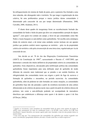 33
há enfraquecimento do sistema de fundo de pasto, pois o pastoreio fica limitado a uma
área reduzida, não abrangendo todo o território. No que tange à regularização da área
coletiva, há uma problemática porque o marco jurídico destas comunidades é
determinado pela concessão de uso por tempo determinado (Diamantino, 2008,
Carvalho, 2008, Alcântara, 2011).
É diante deste quadro de insegurança frente ao reconhecimento limitado das
comunidades de fundo e fecho de pasto que deve ser compreendida a posição de alguns
agentes31, com quem tive contato em campo, a favor de que comunidades como São
Pedro e Acaru busquem se auto-definir como quilombolas. Tal escolha seria estratégica
diante do contexto atual, a de tornar estas unidades sociais inclusas em um aparato
jurídico que poderia conferir maior segurança ao território – pela via da propriedade
coletiva do território e não pela circunscrição de uma única área, regularizada por via de
concessão de uso.
Isto devido ao art. 78 do Ato das Disposições Constitucionais Transitórias
(ADCT) da Constituição de 198832, acrescentando o Decreto no. 4.887/2003, que
determinar a emissão dos títulos definitivos de propriedade coletiva às comunidades de
quilombos. Estes dispositivos, alavancados pela mobilização política das comunidades
quilombolas foram importantes para uma definição atual de quilombo de modo
diferente do conceito mais tradicional que se prendia a um sentido histórico, de
obrigatoriedade das comunidades terem sua origem a partir da fuga de escravos e
formação de quilombos e mocambos, no período escravista. As comunidades
quilombolas, além de poderem ter sido formadas em outras situações, as comunidades
de quilombos hoje não são pensadas a partir da existência necessária de uma cultura
diferenciada ou de critérios de pureza racial, mas a partir de partir de critérios étnicos de
pertence, tais como a auto-definição podendo ser acompanhada de marcadores
diacríticos que estabelecem a diferença entre quem é de dentro e quem é de fora
(O‟Dwyer, 2002a).

Ligados ao movimento, como moradores de comunidade fundo de pasto; como agentes da equipe de
ATES, como participantes de redes de mobilização locais e da EFASE, como técnicos da CAR. Esta
classificação é apenas descritiva, um mesmo agente pode estar vinculado a mais de uma posição destas ao
mesmo tempo.
32 Cujo texto rege que “Aos remanescentes das comunidades dos quilombos que estejam ocupando suas
terras é reconhecida a propriedade definitiva, devendo o Estado emitir-lhes os títulos respectivos”
31

 