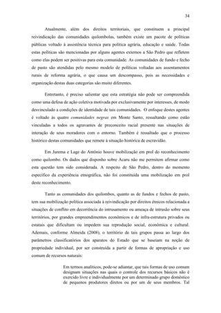 34
Atualmente, além dos direitos territoriais, que constituem a principal
reivindicação das comunidades quilombolas, também existe um pacote de políticas
públicas voltado à assistência técnica para política agrária, educação e saúde. Todas
estas políticas são mencionadas por alguns agentes externos a São Pedro que refletem
como elas podem ser positivas para esta comunidade. As comunidades de fundo e fecho
de pasto são atendidas pelo mesmo modelo de políticas voltadas aos assentamentos
rurais de reforma agrária, o que causa um descompasso, pois as necessidades e
organização destas duas categorias são muito diferentes.
Entretanto, é preciso salientar que esta estratégia não pode ser compreendida
como uma defesa de ação coletiva motivada por exclusivamente por interesses, de modo
desvinculado a condições de identidade de tais comunidades. O enfoque destes agentes
é voltado às quatro comunidades negras em Monte Santo, ressaltando como estão
vinculadas a todos os agravantes de preconceito racial presente nas situações de
interação de seus moradores com o entorno. Também é ressaltado que o processo
histórico destas comunidades que remete à situação histórica de escravidão.
Em Jurema e Lage do Antônio houve mobilização em prol do reconhecimento
como quilombo. Os dados que disponho sobre Acaru não me permitem afirmar como
esta questão tem sido considerada. A respeito de São Pedro, dentro do momento
específico da experiência etnográfica, não foi constituída uma mobilização em prol
deste reconhecimento.
Tanto as comunidades dos quilombos, quanto as de fundos e fechos de pasto,
tem sua mobilização política associada à reivindicação por direitos étnicos relacionada a
situações de conflito em decorrência do intrusamento ou ameaça de intrusão sobre seus
territórios, por grandes empreendimentos econômicos e de infra-estrutura privados ou
estatais que dificultam ou impedem sua reprodução social, econômica e cultural.
Ademais, conforme Almeida (2008), o território de tais grupos passa ao largo dos
parâmetros classificatórios dos aparatos do Estado que se baseiam na noção de
propriedade individual, por ser construída a partir de formas de apropriação e uso
comum de recursos naturais:
Em termos analíticos, pode-se adiantar, que tais formas de uso comum
designam situações nas quais o controle dos recursos básicos não é
exercido livre e individualmente por um determinado grupo doméstico
de pequenos produtores diretos ou por um de seus membros. Tal

 