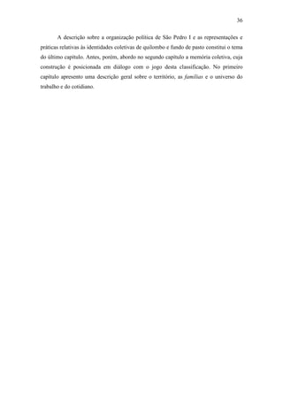 36
A descrição sobre a organização política de São Pedro I e as representações e
práticas relativas às identidades coletivas de quilombo e fundo de pasto constitui o tema
do último capítulo. Antes, porém, abordo no segundo capítulo a memória coletiva, cuja
construção é posicionada em diálogo com o jogo desta classificação. No primeiro
capítulo apresento uma descrição geral sobre o território, as famílias e o universo do
trabalho e do cotidiano.

 