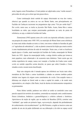 38
norte, lugares como Pernambuco e Ceará podem ser adjetivados como “sertão mesmo”,
pela aridez do solo, por se dizer que tem pouca chuva.
Como continuação deste sentido de espaço direcionado na rosa dos ventos,
observei que quando eu estava na rua em Monte Santo, mas principalmente em
Euclides da Cunha,era recorrente me perguntarem algo como “Vai pro sertão hoje?”.
Por sertão, neste caso, se inclui as fazendas São Pedro, Acaru, Santa Rita e outras
localidades ao redor, que estejam posicionadas geralmente ao norte do ponto de
referência, ou seja, a cidade de Euclides da Cunha.
Zimmerman (1963) aponta como alto sertão era expressão utilizada, à época de
sua pesquisa de campo entre 1950/ 1951, no município de Monte Santo como referência
às zonas mais áridas situadas ao norte e a leste, com terras voltadas às fazendas de gado
e à “agricultura de subsistência”, e não ao plantio comercial de feijão que estaria restrito
à zona imediatamente próxima da sede do município. Neste caso, a leste se localizava
àquela época o Cumbe, atual município de Euclides da Cunha, emancipado de Monte
Santo em 1933. Apesar da emancipação tardia, o antigo distrito acabou por tornar-se
mais populoso, mais urbanizado e de economia mais dinâmica. Tanto assim que em
minha experiência de campo, nunca ouvi menção a Euclides da Cunha como sendo
sertão no sentido específico acima descrito; ao passo que sobre Canudos e Uauá,
situados a norte, recaem nesta classificação.
Hoje esta categoria não é tomada apenas em referência aos locais mais além;
moradores de São Pedro e outras localidades e cidades no entorno também podem
intitular seus lugares de origem como constituintes do sertão. Esta acepção marca a
diferença em relação ao litoral onde se situa a capital do estado, e de modo mais
representativo, em relação a São Paulo, local de destino de deslocamentos temporários
ou permanentes.
Neste último sentido, podemos nos referir ao sertão ou semiárido como uma
parcela espacial do território do nordeste, construída na conjunção entre condicionantes
físicos (climáticos, botânicos e geomorfológicos) e critérios culturais e históricos.
Aproxima-se da noção de região, que na análise de Bourdieu (2010), constitui uma
“realidade”, que sendo em primeiro lugar, representação, depende tão profundamente
do conhecimento e do reconhecimento”. (p.108) Portanto, a região se inscreve como um
produto de um ato de poder deliberado em sua elaboração e di-visão no espaço social

 
