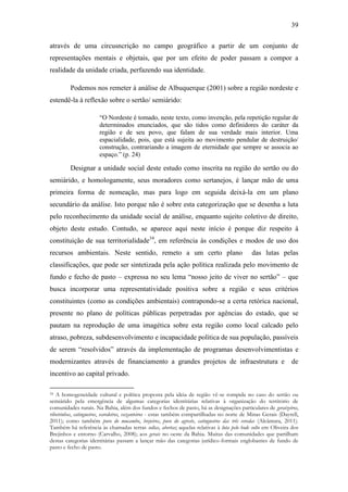 39
através de uma circusncrição no campo geográfico a partir de um conjunto de
representações mentais e objetais, que por um efeito de poder passam a compor a
realidade da unidade criada, perfazendo sua identidade.
Podemos nos remeter à análise de Albuquerque (2001) sobre a região nordeste e
estendê-la à reflexão sobre o sertão/ semiárido:
“O Nordeste é tomado, neste texto, como invenção, pela repetição regular de
determinados enunciados, que são tidos como definidores do caráter da
região e de seu povo, que falam de sua verdade mais interior. Uma
espacialidade, pois, que está sujeita ao movimento pendular de destruição/
construção, contrariando a imagem de eternidade que sempre se associa ao
espaço.” (p. 24)

Designar a unidade social deste estudo como inscrita na região do sertão ou do
semiárido, e homologamente, seus moradores como sertanejos, é lançar mão de uma
primeira forma de nomeação, mas para logo em seguida deixá-la em um plano
secundário da análise. Isto porque não é sobre esta categorização que se desenha a luta
pelo reconhecimento da unidade social de análise, enquanto sujeito coletivo de direito,
objeto deste estudo. Contudo, se aparece aqui neste início é porque diz respeito à
constituição de sua territorialidade34, em referência às condições e modos de uso dos
recursos ambientais. Neste sentido, remeto a um certo plano

das lutas pelas

classificações, que pode ser sintetizada pela ação política realizada pelo movimento de
fundo e fecho de pasto – expressa no seu lema “nosso jeito de viver no sertão” – que
busca incorporar uma representatividade positiva sobre a região e seus critérios
constituintes (como as condições ambientais) contrapondo-se a certa retórica nacional,
presente no plano de políticas públicas perpetradas por agências do estado, que se
pautam na reprodução de uma imagética sobre esta região como local calcado pelo
atraso, pobreza, subdesenvolvimento e incapacidade política de sua população, passíveis
de serem “resolvidos” através da implementação de programas desenvolvimentistas e
modernizantes através de financiamento a grandes projetos de infraestrutura e

de

incentivo ao capital privado.
A homogeneidade cultural e política proposta pela ideia de região vê-se rompida no caso do sertão ou
semiárido pela emergência de algumas categorias identitárias relativas à organização do território de
comunidades rurais. Na Bahia, além dos fundos e fechos de pasto, há as designações particulares de geraizeiros,
ribeirinhos, catingueiros, varedeiros, vazanteiros - estas também compartilhadas no norte de Minas Gerais (Dayrell,
2011); como também povo do mucambo, brejeiros, povo do agreste, catingueiros das três veredas (Alcântara, 2011).
Também há referência às chamadas terras soltas, abertas; aquelas relativas à luta pelo bode solto em Oliveira dos
Brejinhos e entorno (Carvalho, 2008); aos gerais no oeste da Bahia. Muitas das comunidades que partilham
destas categorias identitárias passam a lançar mão das categorias jurídico-formais englobantes de fundo de
pasto e fecho de pasto.
34

 