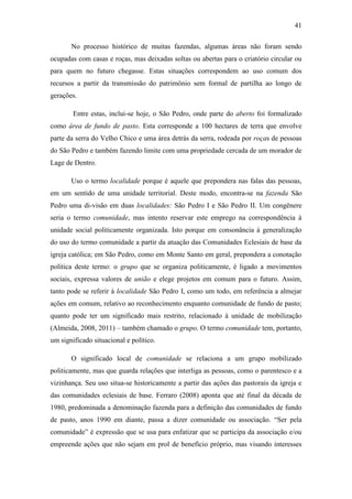 41
No processo histórico de muitas fazendas, algumas áreas não foram sendo
ocupadas com casas e roças, mas deixadas soltas ou abertas para o criatório circular ou
para quem no futuro chegasse. Estas situações correspondem ao uso comum dos
recursos a partir da transmissão do patrimônio sem formal de partilha ao longo de
gerações.
Entre estas, inclui-se hoje, o São Pedro, onde parte do aberto foi formalizado
como área de fundo de pasto. Esta corresponde a 100 hectares de terra que envolve
parte da serra do Velho Chico e uma área detrás da serra, rodeada por roças de pessoas
do São Pedro e também fazendo limite com uma propriedade cercada de um morador de
Lage de Dentro.
Uso o termo localidade porque é aquele que prepondera nas falas das pessoas,
em um sentido de uma unidade territorial. Deste modo, encontra-se na fazenda São
Pedro uma di-visão em duas localidades: São Pedro I e São Pedro II. Um congênere
seria o termo comunidade, mas intento reservar este emprego na correspondência à
unidade social politicamente organizada. Isto porque em consonância à generalização
do uso do termo comunidade a partir da atuação das Comunidades Eclesiais de base da
igreja católica; em São Pedro, como em Monte Santo em geral, prepondera a conotação
política deste termo: o grupo que se organiza politicamente, é ligado a movimentos
sociais, expressa valores de união e elege projetos em comum para o futuro. Assim,
tanto pode se referir à localidade São Pedro I, como um todo, em referência a almejar
ações em comum, relativo ao reconhecimento enquanto comunidade de fundo de pasto;
quanto pode ter um significado mais restrito, relacionado à unidade de mobilização
(Almeida, 2008, 2011) – também chamado o grupo. O termo comunidade tem, portanto,
um significado situacional e político.
O significado local de comunidade se relaciona a um grupo mobilizado
politicamente, mas que guarda relações que interliga as pessoas, como o parentesco e a
vizinhança. Seu uso situa-se historicamente a partir das ações das pastorais da igreja e
das comunidades eclesiais de base. Ferraro (2008) aponta que até final da década de
1980, predominada a denominação fazenda para a definição das comunidades de fundo
de pasto, anos 1990 em diante, passa a dizer comunidade ou associação. “Ser pela
comunidade” é expressão que se usa para enfatizar que se participa da associação e/ou
empreende ações que não sejam em prol de benefício próprio, mas visando interesses

 