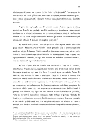 43
distintamente. É o caso, por exemplo, do São Pedro I e São Pedro II39. Certo patamar de
centralização das casas, presença de comércio e de espaços públicos como uma praça,
ruas (com ou sem calçamento) e às vezes posto de saúde já caracteriza o que é chamado
povoado.
À partir das explicações que Tibério me passou sobre os lugares próximo,
esbocei um desenho que mostrei a ele. Ele apontou erros e pediu que eu desenhasse
conforme ele ia indicando diretamente, de modo que realizou um mapa da configuração
espacial do São Pedro e região do entorno. Saliento que se trata de uma representação
mental, sem intenção de exatidão em relação à base física40.
Ao poente, está o Oiteiro, outra das fazendas velhas. Quem está no São Pedro
pode avistar o Muquém, arraial vizinho e muito próximo. Este se constituiu em um
ponto no interior da fazenda Oiteiro, na qual se situam pelo menos mais sete arraiais.
Muquém e Oiteiro são representadas cada uma por associações de fundo de pasto que
agregam também o entorno, ou seja, estes arraiais. Ao norte fica a fazenda Santa Rita,
que leva dentro dela o povoado Saco Fundo.
Ao lado de Santa Rita, em fronteira com São Pedro de Cima está o Mucambo,
uma fazenda de gado, ou seja, regularizada enquanto uma propriedade privada de um
fazendeiro absenteísta que pode dela dispor livremente como mercadoria. Apesar de
hoje ser uma fazenda de gado, o Mucambo é descrito na memória coletiva dos
moradores do São Pedro como tendo sido um local afastado no período da escravidão –
um subúrbio – onde moravam negros que não são descritos como cativos. A existência
do Mucambo era de conhecimento dos fazendeiros com os quais havia algum tipo de
contato ou relação. Neste caso, com base nas narrativas dos moradores do São Pedro I, é
possível realizar neste caso específico uma remissão ao sentido histórico de quilombo,
visto que mocambos e quilombos formados a partir de fugas no período colonial e do
império se constituíam por um modo de vida autônomo, à margem da grande produção
e das grandes propriedades, mas com as quais mantinham um circuito de trocas e
relações, não podendo considerar que se constituem em completo isolamento (Almeida,
2011).
Sem adiantar a explicação desta distinção, aponto que a terminologia I e II é mais recente, incorporada a
partir da divisão administrativa realizada nos trâmites da organização associativa; tornou-se de uso mais
corrente entre os moradores e por esta razão é que optei por escrever desta forma (I e II). Os termos São
Pedro de Baixo e São Pedro de Cima já existiam anteriormente.
40 Uma reprodução deste mapa se encontra nos Anexos.
39

 
