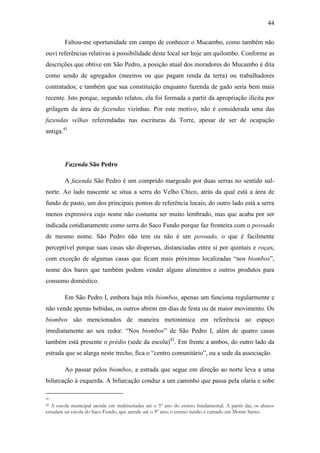 44
Faltou-me oportunidade em campo de conhecer o Mucambo, como também não
ouvi referências relativas à possibilidade deste local ser hoje um quilombo. Conforme as
descrições que obtive em São Pedro, a posição atual dos moradores do Mucambo é dita
como sendo de agregados (meeiros ou que pagam renda da terra) ou trabalhadores
contratados; e também que sua constituição enquanto fazenda de gado seria bem mais
recente. Isto porque, segundo relatos, ela foi formada a partir da apropriação ilícita por
grilagem da área de fazendas vizinhas. Por este motivo, não é considerada uma das
fazendas velhas referendadas nas escrituras da Torre, apesar de ser de ocupação
antiga.41

Fazenda São Pedro
A fazenda São Pedro é um comprido margeado por duas serras no sentido sulnorte. Ao lado nascente se situa a serra do Velho Chico, atrás da qual está a área de
fundo de pasto, um dos principais pontos de referência locais; do outro lado está a serra
menos expressiva cujo nome não costuma ser muito lembrado, mas que acaba por ser
indicada cotidianamente como serra do Saco Fundo porque faz fronteira com o povoado
de mesmo nome. São Pedro não tem ou não é um povoado, o que é facilmente
perceptível porque suas casas são dispersas, distanciadas entre si por quintais e roças;
com exceção de algumas casas que ficam mais próximas localizadas “nos biombos”,
nome dos bares que também podem vender alguns alimentos e outros produtos para
consumo doméstico.
Em São Pedro I, embora haja três biombos, apenas um funciona regularmente e
não vende apenas bebidas, os outros abrem em dias de festa ou de maior movimento. Os
biombos são mencionados de maneira metonímica em referência ao espaço
imediatamente ao seu redor. “Nos biombos” de São Pedro I, além de quatro casas
também está presente o prédio (sede da escola)42. Em frente a ambos, do outro lado da
estrada que se alarga neste trecho, fica o “centro comunitário”, ou a sede da associação.
Ao passar pelos biombos, a estrada que segue em direção ao norte leva a uma
bifurcação à esquerda. A bifurcação conduz a um caminho que passa pela olaria e sobe
41

A escola municipal atende em multiseriadas até o 5º ano do ensino fundamental. A partir daí, os alunos
estudam na escola do Saco Fundo, que atende até o 9º ano; o ensino médio é cursado em Monte Santo.
42

 