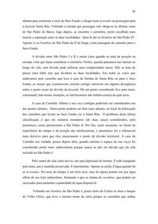 45
adiante para contornar a serra do Saco Fundo e chegar neste povoado ou prosseguir para
a fazenda Santa Rita. Voltando à estrada que prossegue reto chega-se às últimas casas
de São Pedro de Baixo; logo depois, se encontra o cemitério, ponto escolhido para
marcar a separação entre as duas localidades: “para lá são os biombos de São Pedro II”.
Apenas vi os biombos do São Pedro de II de longe, como paisagem do caminho para o
Saco Fundo.
A divisão entre São Pedro I e II é muito clara quando se trata da posição na
estrada, visto que basta considerar o cemitério. Porém, quando pensamos nas laterais ao
longo do vale, esta divisão pode enfeixar uma complexidade maior. Não se trata de
passar uma linha reta que dividiria as duas localidades. Em todas as vezes que
andávamos pelo caminho que leva à casa de farinha de Santa Rita ou para o Saco
Fundo, as moças que costumavam circular comigo entravam em alguma divergência
sobre o ponto exato de divisão da fazenda. Há um ponto considerado fixo para tanto,
consensual; mas nestas situações, as interlocutoras não tinham certeza de qual seria.
A casa de Custódio Albano e sua roça contígua poderiam ser considerados um
dos pontos últimos. Outro ponto poderia ser bem mais adiante, no local da bifurcação
dos caminhos que levam ao Saco Fundo, ou à Santa Rita. O problema desta última
classificação é que ela incluiria moradores (de duas casas) considerados, pelo
parentesco, como pertencentes a São Pedro II. Por fim, neste momento, no limite da
experiência do campo e da posição das interlocutoras, o parentesco foi o referencial
mais decisivo para que elas enunciassem o ponto de divisão territorial. A casa de
Custódio (na verdade, pouco depois dela, quando termina o espaço de sua roça) foi
considerado ponto mais sobressalente porque nunca se pôs em dúvida que ele está
incluído no São Pedro I.
Pelo centro do vale corta um rio, em uma depressão do terreno. É todo margeado
pela mata, que é mantida preservada. É intermitente. Apenas se enche d‟água quando há
as trovoadas. No resto do tempo, é um leito seco, mas há alguns pontos em que água
aflora do seu leito subterrâneo, formando o que se chama de cacimbas, que podem ser
encavadas para aumentar a quantidade de água disponível.
Voltando aos biombos do São Pedro I, pouco atrás do Centro se situa o tanque
do Velho Chico, que leva o mesmo nome da serra porque se considera que ambas

 