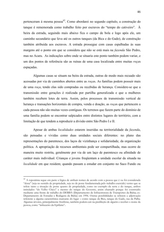 46
pertenceram à mesma pessoa43. Como abordarei no segundo capítulo, a construção do
tanque é rememorada como trabalho feito por escravos do “tempo do cativeiro”. À
beira da estrada, seguindo mais abaixo fica o campo de bola e logo após ele, um
caminho secundário que leva até os outros tanques (da Bica e do Gado), de construção
também atribuída aos escravos. A estrada prossegue com casas espalhadas às suas
margens até o ponto em que se considera que não se está mais na fazenda São Pedro,
mas no Acaru. As indicações sobre onde se situaria este ponto também podem variar, e
um dos pontos de referência são as ruínas de uma casa localizada entre muitas roças
espaçadas.
Algumas casas se situam na beira da estrada, outras de modo mais recuado são
acessadas por via de caminhos abertos entre as roças. As famílias podem possuir mais
de uma roça, tendo elas sido compradas ou recebidas de herança. Considere-se que a
transmissão entre gerações é realizada por partilha generalizada e que a mulheres
também recebem lotes de terra. Assim, pelos processos de transmissão vertical de
herança e transações horizontais de compra, venda e doação, as roças que pertencem a
cada pessoa não são muitas vezes contíguas. Os terrenos que fazem parte do domínio de
uma família podem se encontrar salpicados entre distintos lugares do território, com a
limitação de que tendem a reproduzir a divisão entre São Pedro I e II.
Apesar de ambas localidades estarem inseridas na territorialidade da fazenda,
são pensadas e vividas como duas unidades sociais diferentes: no plano das
representações do parentesco, dos laços de vizinhança e solidariedade, da organização
política. A apropriação de recursos ambientais pode ser compartilhada, mas ocorre de
maneira muito restrita, geralmente por via de um laço de parentesco ou afinidade de
caráter mais individual. Crianças e jovens freqüentam a unidade escolar da situada na
localidade em que residem; quando passam a estudar em conjunto no Saco Fundo ou

43

A toponímia segue em parte a lógica de atribuir nomes de acordo com a pessoa que é ou foi considerada
“dona” (seja no sentido de propriedade, seja no de posse fundamentada pelo trabalho exercido) termo que se
refere tanto a situação de posse quanto de propriedade, como no exemplo da serra e do tanque, ambos
intitulados “do Velho Chico” e mesmo do tanque do Governo, assim chamado porque foi construído
mediante uma frente de trabalho do DERBA (Departamento de Infraestrutura de Transportes da Bahia; exDepartamento de Estradas e Rodagens da Bahia) em 1996. Outras possibilidades se referem a adjetivação
referente a alguma característica marcante do lugar – como tanque da Bica, tanque do Gado, rua da Palha.
Algumas árvores, principalmente frutíferas, também podem cair na predileção de alguém e receber o nome da
pessoa, como “imbuzeiro da Epifânia”.

 