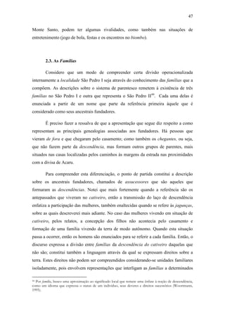 47
Monte Santo, podem ter algumas rivalidades, como também nas situações de
entretenimento (jogo de bola, festas e os encontros no biombo).

2.3. As Famílias
Considero que um modo de compreender certa divisão operacionalizada
internamente a localidade São Pedro I seja através do conhecimento das famílias que a
compõem. As descrições sobre o sistema de parentesco remetem à existência de três
famílias no São Pedro I e outra que representa o São Pedro II44. Cada uma delas é
enunciada a partir de um nome que parte da referência primeira àquele que é
considerado como seus ancestrais fundadores.
É preciso fazer a ressalva de que a apresentação que segue diz respeito a como
representam as principais genealogias associadas aos fundadores. Há pessoas que
vieram de fora e que chegaram pelo casamento; como também os chegantes, ou seja,
que não fazem parte da descendência, mas formam outros grupos de parentes, mais
situados nas casas localizadas pelos caminhos às margens da estrada nas proximidades
com a divisa de Acaru.
Para compreender esta diferenciação, o ponto de partida constitui a descrição
sobre os ancestrais fundadores, chamados de assucessores que são aqueles que
formaram as descendências. Notei que mais fortemente quando a referência são os
antepassados que viveram no cativeiro, então a transmissão do laço de descendência
enfatiza a participação das mulheres, também enaltecidas quando se refere às jagunças,
sobre as quais descreverei mais adiante. No caso das mulheres vivendo em situação de
cativeiro, pelos relatos, a concepção dos filhos não acontecia pelo casamento e
formação de uma família vivendo da terra de modo autônomo. Quando esta situação
passa a ocorrer, então os homens são enunciados para se referir a cada família. Então, o
discurso expressa a divisão entre famílias da descendência do cativeiro daquelas que
não são; constitui também a linguagem através da qual se expressam direitos sobre a
terra. Estes direitos não podem ser compreendidos considerando-se unidades familiares
isoladamente, pois envolvem representações que interligam as famílias a determinados
Por família, busco uma aproximação ao significado local que remete uma ênfase à noção de descendência,
como um idioma que expressa o status de um indivíduo, seus deveres e direitos sucessórios (Woortmann,
1995).
44

 