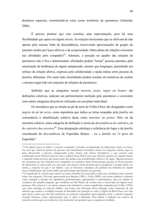 48
domínios espaciais, constituindo-se estes como territórios de parentesco (Almeida,
2006).
É preciso pontuar que esta constitui uma representação, pois há uma
flexibilidade que opera em alguns níveis. As relações horizontais que se efetivam de não
apenas pelo mesma linha de descendência, inscrevendo aproximações de grupos de
parentes unidos por laços afetivos e de reciprocidade. Outro plano de relações consistem
nas afinidades pelo compadrio45. Ademais, a posição no quadro das relações de
parentesco não é fixa e determinante: afinidades podem “tornar” pessoas parentes, pela
enunciação da lembrança de algum antepassado, mesmo que longínquo, permitindo um
reforço da relação afetiva, expressa pela solidariedade e ajuda mútua entre pessoas de
famílias diferentes. Por outro lado, hostilidades podem resultar em tentativas de ocultar
e mesmo negar todo um conjunto de relações de parentesco.
Sublinho que as categorias raciais moreno, preto, negro ou branco são
definições coletivas, indicam um pertencimento norteado pelo parentesco e coexistem
com outras categorias descritivas utilizadas em um plano individual.
Os moradores que se situam ao pé da serra do Velho Chico são designados como
negros do pé da serra, como toponímia que indica as terras ocupadas pela família em
consonância à identificação coletiva desta como morenos ou pretos. Pela via da
memória coletiva, outra categoria de definição é serem da descendência do cativeiro, ou
do cativeiro dos escravos46. Esta designação entrelaça a referência do lugar e da família
considerada da descendência de Esperdião Ramos – ou a família ou “o povo do
Esperdião”.
Em alguns casos se utiliza o vocativo compadre/ comadre acompanhado da adjetivação branco ou branca.
Os usos que observei partem de pessoas cuja classificação fenotípica remete às categorias moreno, negro ou
preto, direcionada a pessoas categorizadas como brancas (em termos fenotípicos, o que envolve uma
combinação muito flexível entre tez clara e cabelos lisos). Pelos casos que observei, podem ser comadres brancas
e compadres brancos pessoas que fazem parte das famílias cuja autodefinição coletiva é de negros. Algumas pessoas
me contaram que não chamam seus compadres ou comadres desta forma porque gostam ou fazem questão
de diferenciar os outros pela cor, mas para uma pessoa muito próxima que eu perguntei o porquê deste uso
forma, a resposta foi que é um hábito e que se fôssemos comadres, ela também me chamaria de comadre
branca. Infelizmente não tenho dados que permitiriam aprofundar esta questão.
46 O significado de cativeiro aqui remete ao evento histórico de escravidão, sendo esta a definição mais corrente
sobre esta categoria. Tal como apresentado por Martins (1981) e Velho (2009), este termo também é utilizado
como analogia à situação de capitalismo, proletarização, expropriação e autoritarismo, mas em relação às
condições de trabalho daqueles que residiram em São Paulo, de acordo com a observação de alguns casos
pontuais. Não observei o uso desta categoria com referência a outros significados analisados por Velho (1995),
seja como analogia ao cativeiro bíblico, seja como uma derivação desta analogia, como expressão de um
símbolo que remete à condição humana de liberdade em oposição ao mal e à figura da Besta-Fera. Isso não
quer dizer, é claro, que não haja referência, no contexto etnográfico aqui analisado, entre o cativeiro, enquanto
situação histórica, como representação que se opõe à liberdade. Esta última é realçada nos marcos da
memória coletiva por um modo de viver autônomo nas gerações que se seguiram à abolição.
45

 