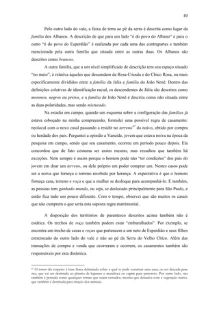 49
Pelo outro lado do vale, a faixa de terra ao pé da serra é descrita como lugar da
família dos Albanos. A descrição de que para um lado “é do povo do Albano” e para o
outro “é do povo do Esperdião” é realizada por cada uma das contrapartes e também
mencionada pela outra família que situada entre as outras duas. Os Albanos são
descritos como brancos.
A outra família, que a um nível simplificado de descrição tem seu espaço situado
“no meio”, é relativa àqueles que descendem de Rosa Crioula e do Chico Rosa, ou mais
especificamente divididos entre a família da Júlia e família do João Nenê. Dentro das
definições coletivas de identificação racial, os descendentes de Júlia são descritos como
morenos, negros ou pretos, e a família de João Nenê é descrita como não situada entre
as duas polaridades, mas sendo misturado.
Na estadia em campo, quando um esquema sobre a configuração das famílias já
estava esboçado na minha compreensão, formulei uma possível regra de casamento:
neolocal com o novo casal passando a residir no terreno47 do noivo, obtido por compra
ou herdado dos pais. Perguntei a opinião a Vaneide, jovem que estava noiva na época da
pesquisa em campo, sendo que seu casamento, ocorreu em período pouco depois. Ela
concordou que de fato costuma ser assim mesmo, mas ressaltou que também há
exceções. Nem sempre é assim porque o homem pode não “ter condições” dos pais do
jovem em doar um terreno, ou dele próprio em poder comprar um. Nestes casos pode
ser a noiva que forneça o terreno recebido por herança. A expectativa é que o homem
forneça casa, terreno e roça e que a mulher se desloque para acompanhá-lo. E também,
as pessoas tem ganhado mundo, ou seja, se deslocado principalmente para São Paulo, e
então fica tudo um pouco diferente. Com o tempo, observei que são muitos os casais
que não cumprem o que seria esta suposta regra matrimonial.
A disposição dos territórios de parentesco descritos acima também não é
estática. Os trechos de roça também podem estar “embaralhados”. Por exemplo, se
encontra um trecho de casas e roças que pertencem a um neto de Esperdião e seus filhos
entremeado do outro lado do vale e não ao pé da Serra do Velho Chico. Além das
transações de compra e venda que ocorreram e ocorrem, os casamentos também são
responsáveis por esta dinâmica.

O terreno diz respeito à base física delimitada sobre a qual se pode construir uma casa, ou ser deixada para
roça, que vai ser destinada ao plantio de legumes e mandioca ou capim para pastoreio. Por outro lado, roça
também é pensada como quaisquer terrenos que sejam cercados, mesmo que deixados com a vegetação nativa,
que também é destinada para criação dos animais.
47

 