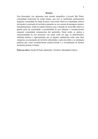5
Resumo
Esta dissertação visa apresentar uma entrada etnográfica a fazenda São Pedro,
comunidade tradicional do sertão baiano, que tem se mobilizado politicamente
enquanto comunidade de fundo de pasto. Este termo refere-se à identidade coletiva
alicerçada à construção de territórios pautados no uso comum de pastagens naturais.
Simultaneamente, reside na relação histórica com a situação de escravidão relativa a
grande parte da comunidade a possibilidade de que almejem o reconhecimento
enquanto comunidade remanescente dos quilombos. Deste modo, se analisa a
situacionalidade de tais processos, nos quais estão em jogo as identificações,
mediante práticas e representações que os agentes estabelecem sobre estas duas
categorias, as concepções de território subsumidas a cada uma delas e as estratégias
políticas que visam reconhecimento jurídico-formal e a reivindicação de direitos
territoriais perante o Estado.
Palavras-chave: Fundo de Pasto, Quilombo, Território, Identidade Coletiva.

 
