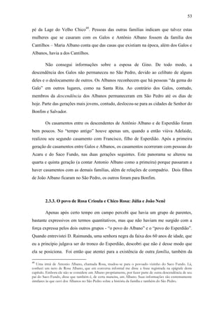 53
pé da Lage do Velho Chico49. Pessoas das outras famílias indicam que talvez estas
mulheres que se casaram com os Galos e Antônio Albano fossem da família dos
Cantilhos – Maria Albano conta que das casas que existiam na época, além dos Galos e
Albanos, havia a dos Cantilhos.
Não consegui informações sobre a esposa de Gino. De todo modo, a
descendência dos Galos não permaneceu no São Pedro, devido ao celibato de alguns
deles e o deslocamento de outros. Os Albanos reconhecem que há pessoas “da gema do
Galo” em outros lugares, como na Santa Rita. Ao contrário dos Galos, contudo,
membros da descendência dos Albanos permaneceram em São Pedro até os dias de
hoje. Parte das gerações mais jovens, contudo, deslocou-se para as cidades de Senhor do
Bonfim e Salvador.
Os casamentos entre os descendentes de Antônio Albano e de Esperdião foram
bem poucos. No “tempo antigo” houve apenas um, quando a então viúva Adelaide,
realizou seu segundo casamento com Francisco, filho de Esperdião. Após a primeira
geração de casamentos entre Galos e Albanos, os casamentos ocorreram com pessoas do
Acaru e do Saco Fundo, nas duas gerações seguintes. Este panorama se alterou na
quarta e quinta geração (a contar Antonio Albano como a primeira) porque passaram a
haver casamentos com as demais famílias, além de relações de compadrio. Dois filhos
de João Albano ficaram no São Pedro, os outros foram para Bonfim.

2.3.3. O povo de Rosa Crioula e Chico Rosa: Júlia e João Nenê
Apenas após certo tempo em campo percebi que havia um grupo de parentes,
bastante expressivos em termos quantitativos, mas que não haviam me surgido com a
força expressa pelos dois outros grupos - “o povo do Albano” e o “povo do Esperdião”.
Quando entrevistei D. Raimunda, uma senhora negra da faixa dos 60 anos de idade, que
eu a princípio julgava ser do tronco do Esperdião, descobri que não é desse modo que
ela se posiciona. Foi então que atentei para a existência de outra família, também da
49

Uma irmã de Antonio Albano, chamada Rosa, mudou-se para o povoado vizinho do Saco Fundo. Lá,
conheci um neto de Rosa Albano, que em conversa informal me disse a frase registrada na epígrafe deste
capítulo. Embora ele não se considere um Albano propriamente, por fazer parte de outra descendência de seu
pai do Saco Fundo, disse que também é, de certa maneira, um Albano. Suas informações são extremamente
similares às que ouvi dos Albanos no São Pedro sobre a história da família e também do São Pedro.

 