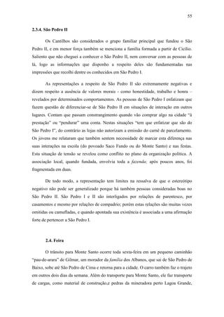55
2.3.4. São Pedro II
Os Cantilhos são considerados o grupo familiar principal que fundou o São
Pedro II, e em menor força também se menciona a família formada a partir de Cicílio.
Saliento que não cheguei a conhecer o São Pedro II, nem conversar com as pessoas de
lá, logo as informações que disponho a respeito deles são fundamentadas nas
impressões que recolhi dentre os conhecidos em São Pedro I.
As representações a respeito de São Pedro II são extremamente negativas e
dizem respeito a ausência de valores morais - como honestidade, trabalho e honra –
revelados por determinados comportamentos. As pessoas de São Pedro I enfatizam que
fazem questão de diferenciar-se de São Pedro II em situações de interação em outros
lugares. Contam que passam constrangimento quando vão comprar algo na cidade “à
prestação” ou “pendurar” uma conta. Nestas situações “tem que enfatizar que são do
São Pedro I”, do contrário as lojas não autorizam a emissão do carnê de parcelamento.
Os jovens me relataram que também sentem necessidade de marcar esta diferença nas
suas interações na escola (do povoado Saco Fundo ou do Monte Santo) e nas festas.
Esta situação de tensão se revelou como conflito no plano da organização política. A
associação local, quando fundada, envolvia toda a fazenda; após poucos anos, foi
fragmentada em duas.
De todo modo, a representação tem limites na ressalva de que o estereótipo
negativo não pode ser generalizado porque há também pessoas consideradas boas no
São Pedro II. São Pedro I e II são interligados por relações de parentesco, por
casamentos e mesmo por relações de compadrio; porém estas relações são muitas vezes
omitidas ou camufladas, e quando apontada sua existência é associada a uma afirmação
forte de pertencer a São Pedro I.

2.4. Feira
O trânsito para Monte Santo ocorre toda sexta-feira em um pequeno caminhão
“pau-de-arara” de Gilmar, um morador da família dos Albanos, que sai de São Pedro de
Baixo, sobe até São Pedro de Cima e retorna para a cidade. O carro também faz o trajeto
em outros dois dias da semana. Além do transporte para Monte Santo, ele faz transporte
de cargas, como material de construção,e pedras da mineradora perto Lagoa Grande,

 