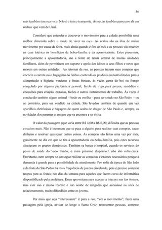56
mas também tem sua roça. Não é o único transporte. Às sextas também passa por ali um
ônibus que vem de Uauá.
Considero que entender e descrever o movimento para a cidade possibilita uma
melhor dimensão sobre o modo de viver na roça. As sextas são os dias de maior
movimento por causa da feira, mais ainda quando é fim de mês e as pessoas vão receber
na casa lotérica os benefícios da bolsa-família e da aposentadoria. Estes proventos,
principalmente a aposentadoria, são a fonte de renda central de muitas unidades
familiares, além de permitirem um suporte e apoio dos idosos a seus filhos e netos que
morem em outras unidades. Ao retornar da rua, as pessoas trazem suas compras que
enchem a carreta ou o bagageiro do ônibus contendo os produtos industrializados para a
alimentação e higiene, verduras e frutas frescas, às vezes carne de boi ou frango
congelado por alguma preferência pessoal; farelo de trigo para porcos, remédios e
chocalhos para criação, enxadas, facões e outros instrumentos de trabalho. Às vezes é
conduzido também algum animal – bode ou ovelha – para ser criado no São Pedro – ou
ao contrário, para ser vendido na cidade. São levados também de quando em vez
aparelhos eletrônicos e bagagem de quem acaba de chegar de São Paulo e, sempre, as
novidades dos parentes e amigos que se encontra e se visita.
O valor da passagem (que varia entre R$ 4,00 a R$ 6,00) dificulta que as pessoas
circulem mais. Não é incomum que se peça a alguém para realizar suas compras, sacar
dinheiro e resolver quaisquer outras coisas. As compras são feitas uma vez por mês,
geralmente no dia em que se tira a aposentadoria ou bolsa-família, pois estes recursos
abastecem os grupos domésticos. Também se busca o hospital, quando os serviços do
posto de saúde do Saco Fundo, o mais próximo disponível, não são suficientes.
Entretanto, nem sempre se consegue realizar as consultas e exames necessários porque a
demanda é grande para a possibilidade de atendimento. Por volta da época do São João
e da festa do São Pedro há mais frequência de jovens circulando, pois é preciso comprar
roupas para as festas; nos dias da semana para aqueles que fazem curso de informática
disponibilizado pela prefeitura. Estes aproveitam para acessar a internet nas lan houses,
mas este uso é muito recente e não soube de ninguém que acessasse os sites de
relacionamento, muito difundidos entre os jovens.
Por mais que seja “interessante” ir para a rua, “ver o movimento”, fazer uma
passagem pela igreja, avistar de longe a Santa Cruz, reencontrar pessoas, comprar

 