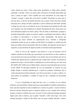57
coisas, passear por entre a feira, ainda assim, geralmente se chega muito cansado,
enfastiado e aliviado. Talvez um pouco pelos solavancos da estrada desnivelada que
“põe a coluna no lugar”, talvez também por certo desconforto de estar longe do
“sossego” e porque “a gente não se fica bem à vontade”. Resolvidas as coisas que se
tem que fazer, se não há um parente próximo que se queira visitar resta ficar sentado
pela praça até o começo da tarde, esperando os carros voltarem pro São Pedro. Quando
se chega em casa é que se vai almoçar, na rua se faz apenas uma merenda de café e pão
com requeijão com mais frequência em alguma barraquinha da feira, muito pouco em
uma lanchonete pequena em frente à praça. Não são todas as lanchonetes, açougues e
mercados frequentados, apenas os menores, simples, considerados mais baratos, onde já
se conhece os funcionários e se deixa as contas “penduradas”. Há pessoas que
comentam que nunca entraram no supermercado novo, moderno e refrigerado
considerado similar aos que se conhece em São Paulo. Na chegada, os vizinhos que não
foram pra cidade acorrem procurando saber de novidades, dos pequenos favores que se
requisitou, ou para desfrutar de alguma comida ou merenda trazida especialmente.
Pouco se leva na ida: segundo o que observei e o que me disseram, não há
nenhum morador de São Pedro que comercialize em uma barraca na feira, embora às
vezes posssam levar uma saca de feijão ou um animal, mas já com destino certo em ser
vendido para alguma pessoa ou alguma loja que compra para revender. No período da
pesquisa de campo, a saca de feijão é comprada por um atravessador por um valor entre
R$ 100,00 e R$ 110,00, mas em Monte Santo o preço de comercialização gira em torno
de R$ 140,00. Os principais produtos da roça são destinados ao consumo da casa
(feijão, farinha e animais) podendo haver a venda do excedente. Geralmente não se
vende toda parcela de feijão destinada a este fim de uma única vez após a colheita. As
sacas podem ser guardadas e vendidas ao longo do ano, a depender da necessidade
financeira.
A roça é considerada um lugar bom pra viver, e o trabalho de roça fornece
alimentos, mas não dinheiro. Diante das poucas oportunidades de trabalho remunerado no
local, uma das expectativas mais ressaltadas em caminhar ou ganhar o mundo constitui a
busca de recursos financeiros para se estruturar melhor na roça: comprar terra, animais,
insumos, construir e mobiliar uma casa. O mundo é termo usado para designar quaisquer
lugares para onde se desloca, que se ganha “riscando o chão” para longe. Tem como
referente principal a cidade de São Paulo, mas um pouco também Salvador e Santos.

 