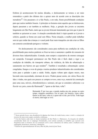 58
Embora já acontecessem há muitas décadas, o deslocamento se tornou a ser mais
sistemático a partir dos últimos dez a quinze anos de acordo com as descrições dos
moradores50. Uns passaram a ir a São Paulo, e em rede, foram possibilitando condições
para que outros também fossem. A princípio os homens eram aqueles que se deslocavam,
depois passaram a ser também as mulheres. Hoje, a geração dos jovens se encontra
largamente em São Paulo, tanto que as jovens brincam lamentando que tem que ir para lá
também se quiserem se casar. A situação considerada ideal é viajar quando se é jovem e
solteiro, quando se forma um casal sem filhos. Nesta situação, a mulher pode trabalhar
sem ter que cuidar das crianças e o casal pode ficar mais tranquilos em não criar os filhos
em contexto considerado perigoso e violento.
Os deslocamentos são considerados causa para melhoria nas condições de vida,
possibilitando para muitos poderem se fixar na terra e aumentar o padrão de consumo de
diversos bens industrializados. Contudo, nem sempre a expectativa de retorno consegue
ser cumprida. Conseguir permanecer em São Paulo não é fácil, dado o rigor e as
condições de trabalho, do transporte urbano, da violência, da falta de urbanização e
saneamento nos bairros em que residem51. Também é ressaltada a alimentação: carnes
congeladas, frangos e ovos de granja e muitos produtos industrializados são considerados
ruins para o paladar e para a saúde. Então, alguns voltam após alguns meses, mas
havendo uma necessidade, retornam de novo. Podem passar assim, em vários fluxos de
idas e vindas, nas quais aos poucos se compra terreno, uma roça, material de construção
para uma casa, móveis, eletrodomésticos e animais; até que se considere suficiente e se
fica de vez; pois, como diz Raimunda52, “quem se der bem, volta”:
Raimunda: É por isso que o mundo mudou pra nós, porque no outro
tempo, ninguém caminhava. Era só aqui, nos buracos, como cobra.
Quem se der bem, volta cá, e quem não se der, por lá fica. Todo lugar
se morre, todo lugar se veve.

Neste período houve uma decadência de algumas das fontes de renda locais, como o sisal e a extração de
recursos da mata como angico, jurubeba e imburana.
51 Um dos bairros onde mais se situam moradores do São Pedro é o Mattarazzo. As situações de trabalho
consideradas ideais são os empregos formalizados, com carteira assinada; os trabalhos que exercem com
frequência entre os homens são na construção civil e como cobradores de ônibus; entre a mulheres como
empregadas domésticas, manicures, cabeleleiras.
52 Senhora de aproximadamente 60 anos, filha de Júlia, irmã de João Nenê.
50

 