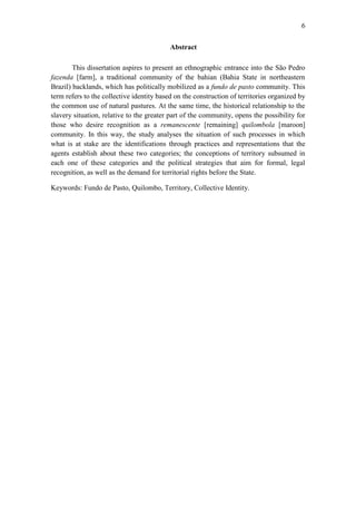 6
Abstract
This dissertation aspires to present an ethnographic entrance into the São Pedro
fazenda [farm], a traditional community of the bahian (Bahia State in northeastern
Brazil) backlands, which has politically mobilized as a fundo de pasto community. This
term refers to the collective identity based on the construction of territories organized by
the common use of natural pastures. At the same time, the historical relationship to the
slavery situation, relative to the greater part of the community, opens the possibility for
those who desire recognition as a remanescente [remaining] quilombola [maroon]
community. In this way, the study analyses the situation of such processes in which
what is at stake are the identifications through practices and representations that the
agents establish about these two categories; the conceptions of territory subsumed in
each one of these categories and the political strategies that aim for formal, legal
recognition, as well as the demand for territorial rights before the State.
Keywords: Fundo de Pasto, Quilombo, Territory, Collective Identity.

 