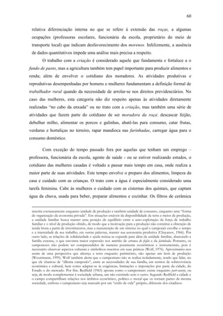 60
relativa diferenciação interna no que se refere à extensão das roças, a algumas
ocupações (professoras escolares, funcionária da escola, proprietário do meio de
transporte local) que indicam desfavorecimento dos morenos. Infelizmente, a ausência
de dados quantitativos impede uma análise mais precisa a respeito.
O trabalho com a criação é considerado aquele que fundamenta e fortalece a o
fundo de pasto, mas a agricultura também tem papel importante para produzir alimentos e
renda; além de envolver o cotidiano dos moradores. As atividades produtivas e
reprodutivas desempenhadas por homens e mulheres fundamentam a definição formal de
trabalhador rural quando da necessidade de arrolar-se nos direitos previdenciários. No
caso das mulheres, esta categoria não diz respeito apenas às atividades diretamente
realizadas “no cabo da enxada” ou no trato com a criação, mas também uma série de
atividades que fazem parte do cotidiano de ser moradora da roça: descascar feijão,
debulhar milho, alimentar os porcos e galinhas, abatê-las para consumo, catar frutas,
verduras e hortaliças no terreiro, rapar mandioca nas farinhadas, carregar água para o
consumo doméstico.
Com exceção do tempo passado fora por aquelas que tenham um emprego –
professora, funcionária da escola, agente de saúde - ou se estiver realizando estudos, o
cotidiano das mulheres casadas é voltado a passar mais tempo em casa, onde realiza a
maior parte de suas atividades. Este tempo envolve o preparo dos alimentos, limpeza da
casa e cuidado com as crianças. O trato com a água é especialmente considerado uma
tarefa feminina. Cabe às mulheres o cuidado com as cisternas dos quintais, que captam
água da chuva, usada para beber, preparar alimentos e cozinhar. Os filtros de cerâmica
inscrita coetaneamente enquanto unidade de produção e também unidade de consumo, enquanto uma “forma
de organização da economia privada”. Em situações estáveis da disponibilidade da terra e meios de produção,
a unidade familiar busca manter uma posição de equilíbrio entre a auto-exploração da força de trabalho
familiar e o nível de produção obtido, de modo que a motivação para a produção não constitui a obtenção de
renda bruta a partir de investimentos, mas a manutenção de um sistema no qual o camponês escolhe o tempo
e a intensidade de seu trabalho, em outras palavras, manter sua autonomia produtiva (Chayanov, 1966). Por
outro lado, as relações de solidariedade e ajuda mútua se expande para além da unidade familiar, abarcando a
família extensa, o que encontra maior expressão nos mutirões de arranca do feijão e da farinhada. Portanto, os
camponeses não podem ser compreendidos de maneira puramente econômicas e instrumentais, pois é
necessário observar aspectos culturais e simbólicos inscritos em suas práticas (Wolf, 1976). Aproximamo-nos
assim de uma perspectiva que alicerça a terra enquanto patrimônio, não apenas um bem de produção
(Woortmann, 1995). Wolf também alerta que o campesinato não se realiza isoladamente, tendo que lidar, no
que ele chamou de “dilema camponês”, entre as necessidades de sua família, em termos de sobrevivência
econômica e cultural, bem como adaptar-se às exigências, limitações e imposições por parte da cidade, do
Estado e do mercado. Por fim, Redfield (1963) aponta como o campesinato existe enquanto part-society, ou
seja, de modo complementar à sociedade urbana, um não existindo sem o outro. Segundo Redfield a cidade e
o campo compartilham relações nos âmbitos econômico, político e moral que os tornam partes da mesma
sociedade, embora o campesinato seja marcado por um “estilo de vida” próprio, diferente dos citadinos.

 