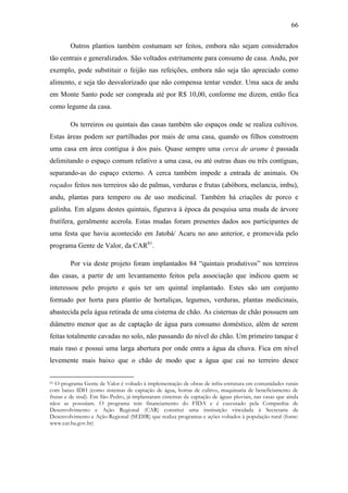 66
Outros plantios também costumam ser feitos, embora não sejam considerados
tão centrais e generalizados. São voltados estritamente para consumo de casa. Andu, por
exemplo, pode substituir o feijão nas refeições, embora não seja tão apreciado como
alimento, e seja tão desvalorizado que não compensa tentar vender. Uma saca de andu
em Monte Santo pode ser comprada até por R$ 10,00, conforme me dizem, então fica
como legume da casa.
Os terreiros ou quintais das casas também são espaços onde se realiza cultivos.
Estas áreas podem ser partilhadas por mais de uma casa, quando os filhos constroem
uma casa em área contígua à dos pais. Quase sempre uma cerca de arame é passada
delimitando o espaço comum relativo a uma casa, ou até outras duas ou três contíguas,
separando-as do espaço externo. A cerca também impede a entrada de animais. Os
roçados feitos nos terreiros são de palmas, verduras e frutas (abóbora, melancia, imbu),
andu, plantas para tempero ou de uso medicinal. Também há criações de porco e
galinha. Em alguns destes quintais, figurava à época da pesquisa uma muda de árvore
frutífera, geralmente acerola. Estas mudas foram presentes dados aos participantes de
uma festa que havia acontecido em Jatobá/ Acaru no ano anterior, e promovida pelo
programa Gente de Valor, da CAR61.
Por via deste projeto foram implantados 84 “quintais produtivos” nos terreiros
das casas, a partir de um levantamento feitos pela associação que indicou quem se
interessou pelo projeto e quis ter um quintal implantado. Estes são um conjunto
formado por horta para plantio de hortaliças, legumes, verduras, plantas medicinais,
abastecida pela água retirada de uma cisterna de chão. As cisternas de chão possuem um
diâmetro menor que as de captação de água para consumo doméstico, além de serem
feitas totalmente cavadas no solo, não passando do nível do chão. Um primeiro tanque é
mais raso e possui uma larga abertura por onde entra a água da chuva. Fica em nível
levemente mais baixo que o chão de modo que a água que cai no terreiro desce
O programa Gente de Valor é voltado à implementação de obras de infra-estrutura em comunidades rurais
com baixo IDH (como sistemas de captação de água, hortas de cultivo, maquinaria de beneficiamento de
frutas e de sisal). Em São Pedro, já implantaram cisternas de captação de águas pluviais, nas casas que ainda
nãos as possuíam. O programa tem financiamento do FIDA e é executado pela Companhia de
Desenvolvimento e Ação Regional (CAR) constitui uma instituição vinculada à Secretaria de
Desenvolvimento e Ação Regional (SEDIR) que realiza programas e ações voltados à população rural (fonte:
www.car.ba.gov.br)
61

 