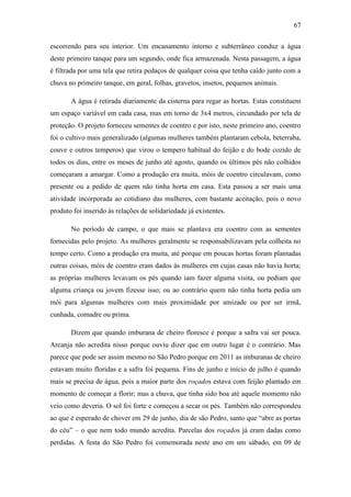 67
escorrendo para seu interior. Um encanamento interno e subterrâneo conduz a água
deste primeiro tanque para um segundo, onde fica armazenada. Nesta passagem, a água
é filtrada por uma tela que retira pedaços de qualquer coisa que tenha caído junto com a
chuva no primeiro tanque, em geral, folhas, gravetos, insetos, pequenos animais.
A água é retirada diariamente da cisterna para regar as hortas. Estas constituem
um espaço variável em cada casa, mas em torno de 3x4 metros, circundado por tela de
proteção. O projeto forneceu sementes de coentro e por isto, neste primeiro ano, coentro
foi o cultivo mais generalizado (algumas mulheres também plantaram cebola, beterraba,
couve e outros temperos) que virou o tempero habitual do feijão e do bode cozido de
todos os dias, entre os meses de junho até agosto, quando os últimos pés não colhidos
começaram a amargar. Como a produção era muita, móis de coentro circulavam, como
presente ou a pedido de quem não tinha horta em casa. Esta passou a ser mais uma
atividade incorporada ao cotidiano das mulheres, com bastante aceitação, pois o novo
produto foi inserido às relações de solidariedade já existentes.
No período de campo, o que mais se plantava era coentro com as sementes
fornecidas pelo projeto. As mulheres geralmente se responsabilizavam pela colheita no
tempo certo. Como a produção era muita, até porque em poucas hortas foram plantadas
outras coisas, móis de coentro eram dados às mulheres em cujas casas não havia horta;
as próprias mulheres levavam os pés quando iam fazer alguma visita, ou pediam que
alguma criança ou jovem fizesse isso; ou ao contrário quem não tinha horta pedia um
mói para algumas mulheres com mais proximidade por amizade ou por ser irmã,
cunhada, comadre ou prima.
Dizem que quando imburana de cheiro floresce é porque a safra vai ser pouca.
Arcanja não acredita nisso porque ouviu dizer que em outro lugar é o contrário. Mas
parece que pode ser assim mesmo no São Pedro porque em 2011 as imburanas de cheiro
estavam muito floridas e a safra foi pequena. Fins de junho e início de julho é quando
mais se precisa de água, pois a maior parte dos roçados estava com feijão plantado em
momento de começar a florir; mas a chuva, que tinha sido boa até aquele momento não
veio como deveria. O sol foi forte e começou a secar os pés. Também não correspondeu
ao que é esperado de chover em 29 de junho, dia de são Pedro, santo que “abre as portas
do céu” – o que nem todo mundo acredita. Parcelas dos roçados já eram dadas como
perdidas. A festa do São Pedro foi comemorada neste ano em um sábado, em 09 de

 
