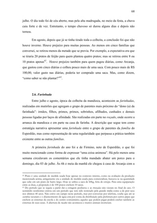 68
julho. O dia todo foi de céu aberto, mas pela alta madrugada, no meio da festa, a chuva
caiu forte e de vez. Entretanto, o tempo chuvoso só durou alguns dias e depois não
tornou.
Em agosto, depois que já se tinha tirado toda a colheita, a conclusão foi que não
houve inverno. Houve prejuízo para muitas pessoas. Ao menos em cinco famílias que
conversei, se retirou menos da metade que se previa. Por exemplo, a expectativa era que
se tiraria 20 pratos de feijão para quem plantou quatro pratos; mas se retirou entre 8 ou
10 pratos apenas62. Houve prejuízo também para quem pagou diárias, como Arcanja,
que gastou com cinco diárias e colheu pouco mais de uma saca. Com pouco mais de R$
100,00, valor gasto nas diárias, poderia ter comprado uma saca. Mas, como dizem,
“como saber se não plantar?”63.

2.6. Farinhada
Entre julho e agosto, época da colheita da mandioca, acontecem as farinhadas,
realizadas em mutirões que agregam o grupo de parentes mais próximo do “dono (a) da
farinhada”: irmãos, filhos, primos, primos, sobrinhos, afilhados, cunhados e demais
pessoas ligadas por laços de afinidade. São realizadas em parte no roçado, onde ocorre a
arranca da mandioca e em parte na casa de farinha. A descrição que segue tem como
estratégia narrativa apresentar uma farinhada entre o grupo de parentes da família do
Esperdião, mas como representação de uma regularidade que perpassa a prática também
existente entre as outras famílias.
A primeira farinhada do ano foi a de Firmino, neto de Esperdião, o que foi
muito mencionado como forma de expressar “uma coisa animosa”. Há pelo menos uma
semana circulavam os comentários que ele tinha mandado abater um porco para o
domingo, dia 03 de julho. Às 6h e meia da manhã ele chegou à casa de Arcanja com a

Prato é uma unidade de medida usada hoje apenas no contexto interno, como na avaliação da produção
mencionada acima; antigamente era a unidade de medida usada para comercializar, baseava-se na quantidade
que cabe em um prato de barro largo. Hoje se utiliza a saca de 60kg, feita de estopa. Para uma equiparação
entre as duas, a proporção é de 100 pratos enchem 10 sacas.
63 Do período que se seguiu a partir daí a estiagem perdurou e as trovoadas não vieram no final do ano. O
semiárido nordestino entrou em um período que tem sido noticiado pela grande mídia como a de pior seca
nos últimos 40 anos. Não estive em campo neste período, mas por conversas por telefone, soube que até as
cacimbas secaram e o abastecimento de água está por conta da distribuição pela prefeitura por carros-pipas que
enchem as cisternas da escola e do centro comunitário; aqueles que podem pagar podem encher também as
cisternas de suas casas. A abertura de roçados não aconteceu e muitos animais morreram.
62

 