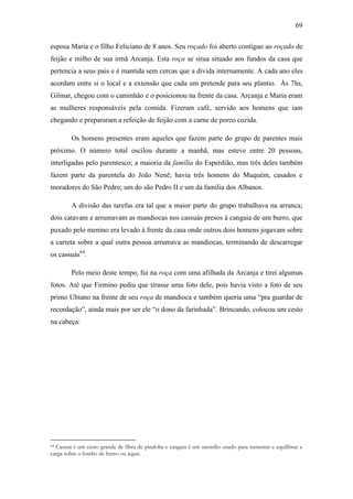 69
esposa Maria e o filho Feliciano de 8 anos. Seu roçado foi aberto contíguo ao roçado de
feijão e milho de sua irmã Arcanja. Esta roça se situa situado aos fundos da casa que
pertencia a seus pais e é mantida sem cercas que a divida internamente. A cada ano eles
acordam entre si o local e a extensão que cada um pretende para seu plantio. Às 7hs,
Gilmar, chegou com o caminhão e o posicionou na frente da casa. Arcanja e Maria eram
as mulheres responsáveis pela comida. Fizeram café, servido aos homens que iam
chegando e prepararam a refeição de feijão com a carne de porco cozida.
Os homens presentes eram aqueles que fazem parte do grupo de parentes mais
próximo. O número total oscilou durante a manhã, mas esteve entre 20 pessoas,
interligadas pelo parentesco; a maioria da família do Esperdião, mas três deles também
fazem parte da parentela do João Nenê; havia três homens do Muquém, casados e
moradores do São Pedro; um do são Pedro II e um da família dos Albanos.
A divisão das tarefas era tal que a maior parte do grupo trabalhava na arranca;
dois catavam e arrumavam as mandiocas nos cassuás presos à cangaia de um burro, que
puxado pelo menino era levado à frente da casa onde outros dois homens jogavam sobre
a carreta sobre a qual outra pessoa arrumava as mandiocas, terminando de descarregar
os cassuás64.
Pelo meio deste tempo, fui na roça com uma afilhada da Arcanja e tirei algumas
fotos. Até que Firmino pediu que tirasse uma foto dele, pois havia visto a foto de seu
primo Ubiano na frente de seu roça de mandioca e também queria uma “pra guardar de
recordação”, ainda mais por ser ele “o dono da farinhada”. Brincando, colocou um cesto
na cabeça:

Cassuá é um cesto grande de fibra de pindoba e cangaia é um utensílio usado para sustentar e equilibrar a
carga sobre o lombo de burro ou jegue.
64

 