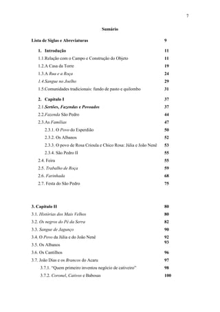 7
Sumário
Lista de Siglas e Abreviaturas

9

1. Introdução

11

1.1.Relação com o Campo e Construção do Objeto

11

1.2.A Casa da Torre

19

1.3.A Rua e a Roça

24

1.4.Sangue no Joelho

29

1.5.Comunidades tradicionais: fundo de pasto e quilombo

31

2. Capítulo I

37

2.1.Sertões, Fazendas e Povoados

37

2.2.Fazenda São Pedro

44

2.3.As Famílias

47

2.3.1. O Povo do Esperdião

50

2.3.2. Os Albanos

52

2.3.3. O povo de Rosa Crioula e Chico Rosa: Júlia e João Nenê

53

2.3.4. São Pedro II

55

2.4. Feira

55

2.5. Trabalho de Roça

59

2.6. Farinhada

68

2.7. Festa do São Pedro

75

3. Capitulo II

80

3.1. Histórias dos Mais Velhos

80

3.2. Os negros do Pé da Serra

82

3.3. Sangue de Jagunço

90

3.4. O Povo da Júlia e do João Nenê

92
93

3.5. Os Albanos
3.6. Os Cantilhos

96

3.7. João Dias e os Brancos do Acaru

97

3.7.1. “Quem primeiro inventou negócio de cativeiro”

98

3.7.2. Coronel, Cativos e Babosas

100

 