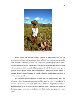 70

Firmino, o dono do farinhada

Pouco depois das 10hs da manhã o trabalho de arranca deste dia deu por
terminado porque o que estava na carreta já era suficiente para encher a casa de farinha.
Neste momento, os homens passaram para a frente e se ajeitaram pelo corredor entre a
cozinha e a copa para comer o feijão com carne de porco e farinha. Depois do cafezinho
e de um descanso, foram passando à frente da casa, do lado de fora. Ao tempo que eu
ajudei a lavar os pratos ficaram por lá conversando e botando fim a uma garrafa de
cachaça. Haviam contado 26 cargas de cassuás e Firmino anunciava que o restante da
arranca seria na terça-feira.
Por volta deste momento Firmino me pediu para tirar mais uma foto. Desta vez,
além dele, o dono da farinhada queria que também saísse na foto o forneiro Zezito do
povoado Saco Fundo e genro de seu irmão Hilário. Posicionei-me para bater a foto, ele
posicionou a garrafa de cachaça já esvaziada para que saísse à sua frente e perguntou se
dava para pegar o carro com as mandiocas, pois fazia questão que aparecesse o carro
cheio:

 