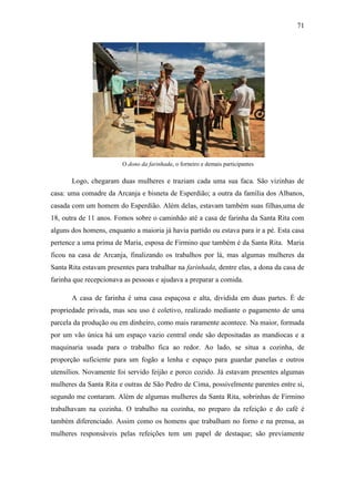 71

O dono da farinhada, o forneiro e demais participantes

Logo, chegaram duas mulheres e traziam cada uma sua faca. São vizinhas de
casa: uma comadre da Arcanja e bisneta de Esperdião; a outra da família dos Albanos,
casada com um homem do Esperdião. Além delas, estavam também suas filhas,uma de
18, outra de 11 anos. Fomos sobre o caminhão até a casa de farinha da Santa Rita com
alguns dos homens, enquanto a maioria já havia partido ou estava para ir a pé. Esta casa
pertence a uma prima de Maria, esposa de Firmino que também é da Santa Rita. Maria
ficou na casa de Arcanja, finalizando os trabalhos por lá, mas algumas mulheres da
Santa Rita estavam presentes para trabalhar na farinhada, dentre elas, a dona da casa de
farinha que recepcionava as pessoas e ajudava a preparar a comida.
A casa de farinha é uma casa espaçosa e alta, dividida em duas partes. É de
propriedade privada, mas seu uso é coletivo, realizado mediante o pagamento de uma
parcela da produção ou em dinheiro, como mais raramente acontece. Na maior, formada
por um vão única há um espaço vazio central onde são depositadas as mandiocas e a
maquinaria usada para o trabalho fica ao redor. Ao lado, se situa a cozinha, de
proporção suficiente para um fogão a lenha e espaço para guardar panelas e outros
utensílios. Novamente foi servido feijão e porco cozido. Já estavam presentes algumas
mulheres da Santa Rita e outras de São Pedro de Cima, possivelmente parentes entre si,
segundo me contaram. Além de algumas mulheres da Santa Rita, sobrinhas de Firmino
trabalhavam na cozinha. O trabalho na cozinha, no preparo da refeição e do café é
também diferenciado. Assim como os homens que trabalham no forno e na prensa, as
mulheres responsáveis pelas refeições tem um papel de destaque; são previamente

 