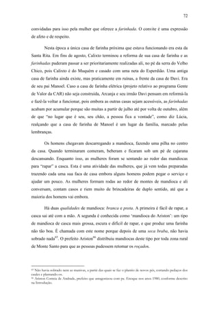 72
convidadas para isso pela mulher que oferece a farinhada. O convite é uma expressão
de afeto e de respeito.
Nesta época a única casa de farinha próxima que estava funcionando era esta da
Santa Rita. Em fins de agosto, Calixto terminou a reforma de sua casa de farinha e as
farinhadas puderam passar a ser prioritariamente realizadas ali, no pé da serra do Velho
Chico, pois Calixto é do Muquém e casado com uma neta do Esperdião. Uma antiga
casa de farinha ainda existe, mas praticamente em ruínas, a frente da casa de Davi. Era
de seu pai Manoel. Caso a casa de farinha elétrica (projeto relativo ao programa Gente
de Valor da CAR) não seja construída, Arcanja e seu irmão Davi pensam em reformá-la
e fazê-la voltar a funcionar, pois embora as outras casas sejam acessíveis, as farinhadas
acabam por acumular porque são muitas a partir de julho até por volta de outubro, além
de que “no lugar que é seu, seu chão, a pessoa fica a vontade”, como diz Lúcia,
realçando que a casa de farinha de Manoel é um lugar da família, marcado pelas
lembranças.
Os homens chegavam descarregando a mandioca, fazendo uma pilha no centro
da casa. Quando terminaram comeram, beberam e ficaram sob um pé de cajarana
descansando. Enquanto isso, as mulheres foram se sentando ao redor das mandiocas
para “rapar” a casca. Esta é uma atividade das mulheres, que já vem todas preparadas
trazendo cada uma sua faca de casa embora alguns homens podem pegar o serviço e
ajudar um pouco. As mulheres formam rodas ao redor de montes de mandioca e ali
conversam, contam casos e riem muito de brincadeiras de duplo sentido, até que a
maioria dos homens vai embora.
Há duas qualidades de mandioca: branca e preta. A primeira é fácil de rapar, a
casca sai até com a mão. A segunda é conhecida como „mandioca do Ariston‟: um tipo
de mandioca de casca mais grossa, escura e difícil de rapar, e que produz uma farinha
não tão boa. É chamada com este nome porque depois de uma seca braba, não havia
sobrado nada65. O prefeito Ariston66 distribuiu mandiocas deste tipo por toda zona rural
de Monte Santo para que as pessoas pudessem retomar os roçados.

Não havia sobrado nem as manivas, a partir das quais se faz o plantio de novos pés, cortando pedaços dos
caules e plantando-os.
66 Ariston Correia de Andrade, prefeito que antagonizou com pe. Enoque nos anos 1980, conforme descrito
na Introdução.
65

 