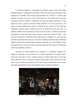 73
A farinhada também é considerada um mutirão porque “aqui todo mundo
trabalha de graça”. O pagamento em dinheiro é feito pelo uso da casa de farinha e pelo
transporte de caminhão. Duas funções especializadas são o forneiro e o homem que
trabalha na prensa; com estes o dono da farinhada faz um acordo prévio, que mais
raramente ocorre em dinheiro, e geralmente com parte da farinha produzida, ou seja,
podem ser meeiro; receber metade da farinha produzida. O dono da farinhada e sua
esposa se responsabilizam por oferecer a refeição do dia a todos. No fim, todos que
trabalharam também podem receber um pouco de farinha para levar para casa. As
mulheres também levam um pouco de massa ou massa de beiju – produto de uma etapa
da produção em que não houve ainda a secura no forno que forma a farinha – que,
cozida no cuscuzeiro é usada para fazer beijus doces ou salgados e se torna uma das
merendas em algumas das casas por. As cascas da mandioca podem ser aproveitadas por
algumas mulheres para alimentar porcos. Quanto à produção em si, não é hábito vender,
mas guardar para o consumo do ano o que restou depois de feitas todas as distribuições
àqueles que ajudaram a produzir.
Os passos na casa de farinha são os seguintes: 1) a mandioca é rapada; 2) É
ralada 3) É prensada e vira uma massa; 4) A massa é peneirada; 5) Vai para o forno.
Neste dia e em outro em que o mutirão continuou, Firmino pediu para eu tirar mais
fotos. Chamava a mim e ao forneiro e indicava qual posição cada um deles ficaria, bem
como o que ele queria que aparecesse no cenário. Buscava representar passo a passo
cada etapa da produção. Primeiro de brincadeira sobre o monte de mandiocas:

Na casa de farinha

 
