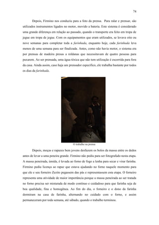 74
Depois, Firmino nos conduziu para a foto da prensa. Para ralar e prensar, são
utilizados instrumentos ligados no motor, movido a bateria. Este sistema é considerado
uma grande diferença em relação ao passado, quando o transporte era feito em tropa de
jegue em tropa de jegue. Com os equipamentos que eram utilizados, se levava oito ou
nove semanas para completar toda a farinhada, enquanto hoje, cada farinhada leva
menos de uma semana para ser finalizada. Antes, como não havia motor, o sistema era
por prensas de madeira presas a roldanas que necessitavam de quatro pessoas para
puxarem. Ao ser prensada, uma água tóxica que não tem utilização é escorrida para fora
da casa. Ainda assim, caso haja um prensador específico, ele trabalha bastante por todos
os dias da farinhada.

O trabalho na prensa

Depois, moças e rapazes bem jovens desfazem os bolos da massa entre os dedos
antes de levar a uma peneira grande. Firmino não pediu para ser fotografado nesta etapa.
A massa peneirada, úmida, é levada ao forno de fogo a lenha para secar e virar farinha.
Firmino pediu licença ao rapaz que estava ajudando no forno naquele momento para
que ele e seu forneiro Zezito pegassem das pás e representassem esta etapa. O forneiro
representa uma atividade de maior importância porque a massa peneirada ao ser tratada
no forno precisa ser misturada de modo contínuo e cuidadoso para que farinha seja de
boa qualidade, fina e homogênea. Ao fim do dia, o forneiro e o dono da farinha
dormiram na casa de farinha, alternando no cuidado com o forno, e assim
permaneceram por toda semana, até sábado, quando o trabalho terminou.

 