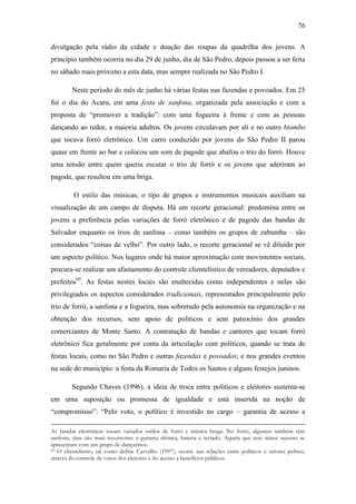 76
divulgação pela rádio da cidade e doação das roupas da quadrilha dos jovens. A
princípio também ocorria no dia 29 de junho, dia de São Pedro, depois passou a ser feita
no sábado mais próximo a esta data, mas sempre realizada no São Pedro I.
Neste período do mês de junho há várias festas nas fazendas e povoados. Em 25
foi o dia do Acaru, em uma festa de sanfona, organizada pela associação e com a
proposta de “promover a tradição”: com uma fogueira à frente e com as pessoas
dançando ao redor, a maioria adultos. Os jovens circulavam por ali e no outro biombo
que tocava forró eletrônico. Um carro conduzido por jovens do São Pedro II parou
quase em frente ao bar e colocou um som de pagode que abafou o trio do forró. Houve
uma tensão entre quem queria escutar o trio de forró e os jovens que aderiram ao
pagode, que resultou em uma briga.
O estilo das músicas, o tipo de grupos e instrumentos musicais auxiliam na
visualização de um campo de disputa. Há um recorte geracional: predomina entre os
jovens a preferência pelas variações de forró eletrônico e de pagode das bandas de
Salvador enquanto os trios de sanfona – como também os grupos de zabumba – são
considerados “coisas de velho”. Por outro lado, o recorte geracional se vê diluído por
um aspecto político. Nos lugares onde há maior aproximação com movimentos sociais,
procura-se realizar um afastamento do controle clientelístico de vereadores, deputados e
prefeitos69. As festas nestes locais são enaltecidas como independentes e nelas são
privilegiados os aspectos considerados tradicionais, representados principalmente pelo
trio de forró, a sanfona e a fogueira, mas sobretudo pela autonomia na organização e na
obtenção dos recursos, sem apoio de políticos e sem patrocínio dos grandes
comerciantes de Monte Santo. A contratação de bandas e cantores que tocam forró
eletrônico fica geralmente por conta da articulação com políticos, quando se trata de
festas locais, como no São Pedro e outras fazendas e povoados; e nos grandes eventos
na sede do município: a festa da Romaria de Todos os Santos e alguns festejos juninos.
Segundo Chaves (1996), a ideia de troca entre políticos e eleitores sustenta-se
em uma suposição ou promessa de igualdade e está inserida na noção de
“compromisso”: “Pelo voto, o político é investido no cargo – garantia de acesso a
As bandas eletrônicas tocam variados estilos de forró e música brega. No forró, algumas também têm
sanfona, mas são mais recorrentes a guitarra elétrica, bateria e teclado. Aquela que tem maior sucesso se
apresentam com um grupo de dançarinos.
69 O clientelismo, tal como define Carvalho (1997), ocorre nas relações entre políticos e setores pobres,
através do controle de votos dos eleitores e do acesso a benefícios públicos.

 