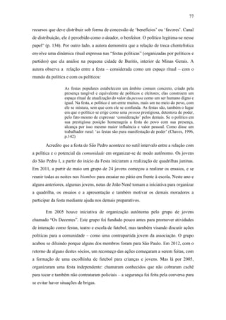 77
recursos que deve distribuir sob forma de concessão de „benefícios‟ ou „favores‟. Canal
de distribuição, ele é percebido como o doador, o benfeitor. O político legitima-se nesse
papel” (p. 134). Por outro lado, a autora demonstra que a relação de troca clientelística
envolve uma dinâmica ritual expressa nas “festas políticas” (organizadas por políticos e
partidos) que ela analise na pequena cidade de Buritis, interior de Minas Gerais. A
autora observa a relação entre a festa – considerada como um espaço ritual – com o
mundo da política e com os políticos:
As festas populares estabelecem um âmbito comum concreto, criado pela
presença tangível e equivalente de políticos e eleitores; elas constroem um
espaço ritual de atualização do valor da pessoa como um ser humano digno e
igual. Na festa, o político é um entre muitos, mais um no meio do povo, com
ele se mistura, sem que com ele se confunda. As festas são, também o lugar
em que o político se erige como uma pessoa prestigiosa, detentora de poder,
pelo fato mesmo de expressar „consideração‟ pelos demais. Se o político em
sua prestigiosa posição homenageia a festa do povo com sua presença,
alcança por isso mesmo maior influência e valor pessoal. Como disse um
trabalhador rural: „as festas são pura manifestação de poder‟ (Chaves, 1996,
p.142)

Acredito que a festa do São Pedro acontece no sutil intervalo entre a relação com
a política e o potencial da comunidade em organizar-se de modo autônomo. Os jovens
do São Pedro I, a partir do início da Festa iniciaram a realização de quadrilhas juninas.
Em 2011, a partir de maio um grupo de 24 jovens começou a realizar os ensaios, e se
reunir todas as noites nos biombos para ensaiar no pátio em frente à escola. Neste ano e
alguns anteriores, algumas jovens, netas de João Nenê tomam a iniciativa para organizar
a quadrilha, os ensaios e a apresentação e também motivar os demais moradores a
participar da festa mediante ajuda nos demais preparativos.
Em 2005 houve iniciativa de organização autônoma pelo grupo de jovens
chamado “Os Decentes”. Este grupo foi fundado pouco antes para promover atividades
de interação como festas, teatro e escola de futebol, mas também visando discutir ações
políticas para a comunidade – como uma contrapartida jovem da associação. O grupo
acabou se diluindo porque alguns dos membros foram para São Paulo. Em 2012, com o
retorno de alguns destes sócios, um recomeço das ações começaram a serem feitas, com
a formação de uma escolhinha de futebol para crianças e jovens. Mas lá por 2005,
organizaram uma festa independente: chamaram conhecidos que não cobraram cachê
para tocar e também não contrataram policiais – a segurança foi feita pela conversa para
se evitar haver situações de brigas.

 