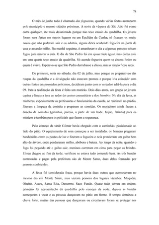 78
O mês de junho todo é chamado das fogueiras, quando várias festas acontecem
pelo município e mesmo cidades próximas. A noite da véspera do São João foi como
outra qualquer, até mais desanimada porque não teve ensaio da quadrilha. Os jovens
foram para festas em outros lugares ou em Euclides da Cunha; só ficaram os muito
novos que não puderam sair e os adultos, alguns deles acedendo fogueira na porta de
casa e assando milho. Na manhã seguinte, é amanhecer o dia e algumas pessoas soltam
fogos para marcar a data. O dia de São Pedro foi em quase tudo igual, mas como caiu
em uma quarta teve ensaio da quadrilha. Só acende fogueira quem se chama Pedro ou
quem é viúvo. Esperava-se que São Pedro derrubasse a chuva, mas o tempo ficou seco.
De primeiro, seria no sábado, dia 02 de julho, mas porque os preparativos das
roupas da quadrilha e a divulgação não estavam prontos e porque iria coincidir com
outras festas em povoados próximos, decidiram junto com o vereador adiá-la para o dia
09. Para a realização da festa é feito um mutirão. Dois dias antes, um grupo de jovens
capina e limpa a área ao redor do centro comunitário e dos biombos. No dia da festa, as
mulheres, especialmente as professoras e funcionárias da escola, se reuniram no prédio,
fizeram a limpeza da cozinha e preparam as comidas. Os moradores ainda fazem a
doação de comidas (galinhas, porcos, a parte de um bode, feijão, farinha) para os
músicos e também para os policiais que fazem a segurança.
Pelo começo da tarde Gilmar havia chegado com o caminhão, posicionado ao
lado do pátio. O equipamento de som começou a ser instalado, os homens pregaram
bandeirolas entre os postes de luz e fizeram a fogueira e nela prenderam um galho bem
alto de árvore, onde penduraram milho, abóbora e batata. Ao longo da noite, quando o
fogo foi pegando até o galho cair, meninos correram em cima para pegar os brindes.
Eliseu chegou ao fim da tarde, verificou se estava tudo correndo bem. As três bandas
contratadas e pagas pela prefeitura são de Monte Santo, duas delas formadas por
pessoas conhecidas.
A festa foi considerada fraca, porque havia duas outras que aconteceram no
mesmo dia em Monte Santo, mas vieram pessoas dos lugares vizinhos: Muquém,
Oiteiro, Acaru, Santa Rita, Desterrro, Saco Fundo. Quase tudo correu em ordem;
primeiro foi apresentação da quadrilha pelo começo da noite; depois as bandas
começaram a tocar e as pessoas dançavam no pátio em frente. O tempo derrubou a
chuva forte, muitas das pessoas que dançavam ou circulavam foram se proteger nos

 