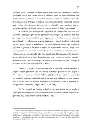81
braba do mato e tomavam remédios apenas do mesmo tipo. Alimentos e remédios
preparados através da coleta de plantas da caatinga, apesar de serem trabalhosos para
serem retirados e tratados e não serem apreciados como os alimentos atuais são
considerados fonte de força e resistência física. Do mesmo modo, atualmente, também
pela posição dos alimentos da roça são considerados mais saudáveis que as
contrapartidas industrializadas, quando se trata em especial de feijão, carnes e ovos.
A descrição que prossegue visa apresentar um enfoque em cada uma das
diferentes genealogias para buscar apreender suas posições de memória. Sob este
prisma, procurarei mostrar as histórias orais pelas quais as famílias constroem facetas da
memória coletiva. Saliento que no contexto presente, a memória coletiva está situada
em um contexto no qual os moradores do São Pedro entram em contato com a categoria
quilombo e passam a aproximá-la através de significações internas. Antes deste
acontecimento, me contam os entrevistados e outros moradores, as narrativas sobre a
situação histórica de escravidão não eram consideradas tão importantes. No presente,
como será apresentado ao longo do capítulo, este tema é central no campo da memória.
Por este prisma é possível atentar para a construção de uma identificação71 à categoria
quilombo por parte dos moradores do São Pedro.
Segundo O‟Dwyer, o significado analítico de quilombo, guarda referência à
origem comum presumida, em seu sentido weberiano, posicionada em relação à
“formação no sistema escravocrata” (O'Dwyer, 2002a, p. 16), de modo que a remissão
ao passado é atualizada situacionalmente a partir da auto-atribuição por uma unidade
étnica, reivindicante de direitos territoriais e posicionada frente a situações de
antagonismos e conflitos (O‟Dwyer, 2002a; 2002b; 2006).
Por fim, seguindo os fios que as histórias dos mais velhos traçam, amplio a
abordagem esboçando outras versões complementares ao quadro referente ao São Pedro
provindas do Acaru e também da sede do Monte Santo.

Utilizo o termo identificação, atentando-me a uma observação realizada por Stuart Hall (2009), para
enfatizar o caráter processual da identidade, que por este prisma não compreende „algo‟ que se pode perder
ou ganhar - condizente com o próprio caráter fluído e construído da memória. Segundo ele: “Embora tenha
suas condições determinadas de existência, o que inclui os recursos materiais e simbólicos exigidos para
sustentá-la, a identificação é, ao fim e ao cabo, condicional; ela está, ao fim e ao cabo, alojada na
contingência” (Hall, 2009, p. 106).
71

 