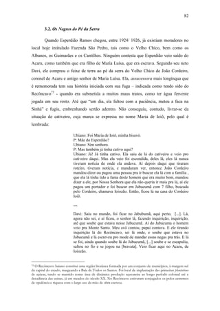 82
3.2. Os Negros do Pé da Serra
Quando Esperdião Ramos chegou, entre 1924/ 1926, já existiam moradores no
local hoje intitulado Fazenda São Pedro, tais como o Velho Chico, bem como os
Albanos, os Guimarães e os Cantilhos. Ninguém contesta que Esperdião veio saído do
Acaru, como também que era filho de Maria Luísa, que era escrava. Segundo seu neto
Davi, ele comprou o feixe de terra ao pé da serra do Velho Chico de João Cordeiro,
coronel de Acaru e antigo senhor de Maria Luísa. Ela, assucessora mais longínqua que
é rememorada tem sua história iniciada com sua fuga – indicada como tendo sido do
Recôncavo72 - quando era submetida a muitos maus tratos, como ter água fervente
jogada em seu rosto. Até que “um dia, ela faltou com a paciência, meteu a faca na
Sinhá” e fugiu, embrenhando sertão adentro. Não conseguiu, contudo, livrar-se da
situação de cativeiro, cuja marca se expressa no nome Maria de Ioiô, pelo qual é
lembrada:
Ubiano: Foi Maria de Ioiô, minha bisavó.
P: Mãe do Esperdião?
Ubiano: Sim senhora.
P: Mas também já tinha cativo aqui?
Ubiano: Já! Já tinha cativo. Ela saiu de lá do cativeiro e veio pro
cativeiro daqui. Mas ela veio foi escondida, deles lá, eles lá nunca
tiveram notícia de onde ela andava. Aí depois daqui que tiraram
roteiro, tiveram notícia, e mandaram ver, entonce João Cordeiro
mandou dizer ou pagou uma pessoa pra ir buscar ela lá com a família ,
que ela lá tinha tido a fama deste homem que era muito bom, mandou
dizer a ele, por Nossa Senhora que ela não queria ir mais pra lá, aí ele
pagou um portador e foi buscar em Jabucumã com 7 filho, buscada
pelo Cordeiro, chamava Ioiozão. Então, ficou lá na casa do Cordeiro
Ioiô.
--Davi: Saiu no mundo, foi ficar no Jabubumã, aqui perto, [...]. Lá,
agora não sei, e aí ficou, o senhor lá, fazendo inquirição, inquirição,
até que soube que estava nesse Jabucumã. Aí do Jabucuma o homem
veio pra Monte Santo. Meu avô contou, papai contava. E ele tirando
inquirição lá do Recôncavo, sei lá onde, e soube que estava no
Jabucumã e lá escreveu pro mode de mandar essas negas pra trás. E lá
se foi, ainda quando soube lá do Jabucumã, [...] soube e se escapuliu,
saltou no fio e se jogou na [bravata]. Veio ficar aqui no Acaru, de
Ioiozão.

O Recôncavo baiano constitui uma região litorânea formada por um conjunto de municípios, à margem sul
da capital do estado, margeando a Baía de Todos os Santos. Foi local de implantação das primeiras plantations
de açúcar, tendo se mantido como área de dinâmica produção açucareira ao longo período colonial até a
decadência das usinas, já em meados do século XX. No Recôncavo estiveram conjugados os polos extremos
de opulência e riqueza com o largo uso da mão de obra escrava.
72

 