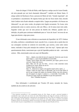 83
Antes de chegar à Volta da Pedra, onde figurava a antiga casa do Acaru Grande,
ela teria passado por um local chamando Jabucumã73, também em Monte Santo. O
antigo senhor do Recôncavo ficou a procura de Maria de Ioiô, “tirando inquirição”, até
os portadores a encontrarem. De alguma forma que não me ficou muito clara, Ioiozão
João Cordeiro teria ficado sabendo a respeito dela e “pagou um portador e foi buscar em
Jabucumã”; ou, por outra versão, ela própria teria fugido novamente. No Acaru, teria
permanecido como os outros escravos, tido sete filhos, e de lá nunca mais teria saído.
Segundo versão que ouvi de uma pessoa da família dos Albanos, quando saiu a
abolição, ela pediu para continuar trabalhando para os “ricos do Acaru” em troca de um
lugar para dormir e algo para comer.
O ano informado como referente ao nascimento de Esperdião é de 1875. Embora
ele tenha, conforme o entendimento local, nascido livre, o mesmo não se pode dizer de
sua concepção ocorrida no contexto de escravidão, que ocorreu, como entre outras
tantas, realizada à força pela intenção dos senhores “pra tirar raça”. Apenas após meu
questionamento direto, mencionam que o pai de Esperdião poderia ter sido – sem muita
certeza – Bilu, mencionado como um negro do Mucambo:
Davi: ... depois, essa mãe de meu avô, pegavam braiavam, que era pra
parir negro [...], que era pra trabalhar na escravidão.
Ubiano: Nesse tempo não tinha casamento, pra negro, gerava era no
cativeiro. Negro não casava.
Davi: Meu avô diz que foi feito... [risos] a mãe amarrada numa
[craíba] lá no Acaru, dentro de um rio.
Ubiano: Negro não casava...
Davi: É... braiavam as negras com aqueles negros preto, tudo [...].
Ubiano: Tinha um negro aqui no Mucambo, que era de São Pedro II
pra lá, que ia pegar nas negras em fazenda, diziam, mas não alcancei,
que ele pegava as negras e juntava [...]. escravidão. Escravidão. Ali
era para ter negro, botar pra trabalhar no que eles quisessem.
Davi: Trabalhar de graça!...

Esta informação é corroborada por Vicente (38 anos), morador do Acaru,
também da descendência do cativeiro:

Esta trajetória assemelha-se à da comunidade Jurema do Alto Alegre, na qual o ancestral fundador é
considerado como tendo sido um escravo de nome Martins Ramos que fugiu do cativeiro no Recôncavo,
indo chegar na Fazenda Jabucumã e capturado por um proprietário de terras. Pelo seu trabalho como escravo
para esta família, foi lhe facilitada a compra de uma parcela de terra, onde hoje é a referida comunidade
(Capinan, 2010a). Por informações obtidas com técnicos da equipe de ATES/ INCRA, Jabucumã possui uma
área de fundo de pasto compartilhada com a comunidade de fundo de pasto Paredão do Lou.
73

 