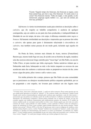 84
Vicente: Naquele tempo eles braiavam, eles braiavam as negras, como
braia animal hoje, pra tirar a raça. Eles braiavam. Tá vendo como é as
coisas? Eles braiavam mesmo. Tinha um negão, e uma graúda, aí eles
misturavam, pegavam aquela mulher e aí... que nem um animal, pra
tirar raça, produção74.

Sofrimento é o termo recorrentemente usado para sintetizar as descrições sobre o
cativeiro, que diz respeito ao trabalho compulsório; à ausência de qualquer
contrapartida, seja em salário ou em parte dos bens produzidos; à indisponibilidade de
liberdade do uso do tempo, da terra e do corpo; à diferença estatutária entre negros e
brancos. Há bastante similaridade nas descrições e impressões que as pessoas têm sobre
o cativeiro, não apenas para quem é diretamente relacionado à descendência do
cativeiro, mas também outras pessoas de um modo geral, incluindo aqui aqueles do
Acaru.
Na Ponta da Serra, extremo mais distante de Acaru, morava [Franceliano]
Bezerra que, mesmo tendo fogo em casa, de acordo com as histórias da região, mandava
uma das escravas atravessar longo caminho para “riscar fogo” em São Pedro, na casa do
Velho Chico, só para mostrar que tinha empregada. Outras narrativas relatam que a
Sinhazinha nada fazia, balançando na rede o dia inteiro enquanto as escravas da casa
acordavam antes dos senhores e realizavam todos os preparativos iniciais do dia, como
trocar a água dos potes, pilar e torrar o café e varrer a casa.
Em minha primeira ida a campo, pensava que São Pedro era uma comunidade
que se posicionava ou almejava reconhecimento político enquanto quilombola, por eu
ter perguntado a este respeito, me levaram para conhecer um dos lugares mais

O termo braiar , bem como a derivação braiado, é usado em vários contextos. Posso tentar apontar que em
um sentido geral aproxima-se da ideia de “mistura”: 1) No contexto citado, tem referencia à relação sexual
forçada entre escravos intencionalmente realizada pelos senhores para reproduzir a mão de obra escrava –
acrescentam que esta prática era realizada a partir da escolha de homens e mulheres considerados mais fortes
fisicamente. Os informantes comparam à mesma prática realizada com os animais de criação, em que são
cruzados aqueles com melhores características para melhoramento genético do criatório; 2) O sentido da
mistura também pode ter conotação racial: podem ser ditos como braiados aqueles que não estão nos polos
extremos de branco e negro; podendo ser usado também o termo misturado; 3) Pode-se dizer em referencia a
mistura de substâncias ou coisas, como exemplo, ingerir bebidas diferentes em uma mesma situação: “braiar
whiskey com cerveja”. Oliveira (1999, p. 26; nota 12) aponta que entre os povos indígenas do nordeste, como
Xukuru, Xukuru-Kariri e outros, o termo “braiado” também tem conotação de “mistura”, sendo usado como
referência ao “produto do intercasamento com brancos ou outros já mestiçados” em distinção aos “índios
puros”. O autor também aponta a possibilidade de que este termo tenha uma associação com o criatório, haja
vista o termo “bragado” ser usado para designar animais que tenham pelagem de duas cores.
74

 