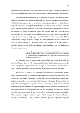85
importantes que representam esta memória do cativeiro: alguns tanques escavados nas
lajes são lembrados como marco físico que expressa o trabalho extenuante dos escravos.
Muitas pessoas consideram que as rochas foram escavadas à mão pelos escravos;
outras já mencionam que apenas a finalização e a limpeza constante eram feitas por
trabalho braçal, enquanto que as lajes foram adentradas por pólvora ou explosão por
fogo. De todo modo, outra parte do trabalho dos escravos foram os muros feitos de
pedra, hoje parcialmente destruídos, que rodeiam estes tanques e os protegem da entrada
de animais. As pedras retiradas do fundo dos tanques após sua escavação eram
aproveitadas; isso não impede a necessidade que se tivesse que retirar mais pedras de
outros locais. O primeiro tanque que vi no São Pedro foi o tanque do Velho Chico;
depois visitei o tanque da Bica e o tanque do Gado; também fui levada a conhecer no
Acaru o Tanque Grande e a Fontinha. Todos estes tanques são de uso comum e
mantidos abertos, mesmo sendo reconhecida a sua propriedade e sua vinculação a um
território de parentesco.
Ubiano: E agora, menina, o serviço, o que eles faziam só pra fazer
trabalhar os pobrezinhos, aqueles tanque tudo de pedra, aqueles trabalho
na gruta do mundo, aqueles coisas mais horrorosa, pobrezinhos, tinha
que fazer, era o cativeiro.

As chamadas casas de pindoba são outro símbolo que remete à memória do
cativeiro. Pindoba é um tipo de palmeira cuja folhagem é utilizada como cobertura de
casas, cujas paredes são geralmente feitas de taipa. As paredes de taipa eram construídas
com a alternância de varas (galhos de árvores) entrecruzadas recheadas com barro.
Estas casas de pindoba são recorrentes nas narrativas dos moradores de São
Pedro, Acaru e de outras localidades de Monte Santo. Este tipo de habitação guarda uma
referência a um modelo mandatório exercido sobre determinados sujeitos sociais, que
podem ser pensados como associados historicamente à formação do campesinato na
região, tais como agregados, vaqueiros, escravos e ex-escravos, que teriam o direito de
moradia e/ou posse temporária de alguma área para realizar atividades econômicas, tais
como cultivo e criação. A não existência de moradia permanente “com casa com telhado
de telha” seria comprovação de que a posse não se confirmaria enquanto propriedade.
Claro que isso é um pouco relativo, porque a própria situação de pobreza conduziria a
este tipo de construção. O que se chama a atenção é que havia a proibição explícita

 