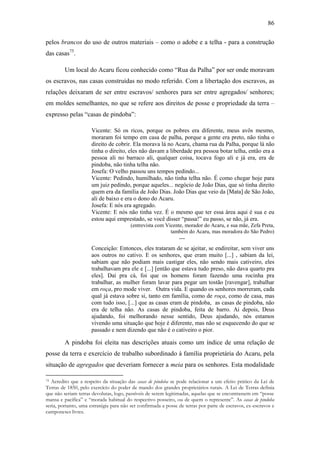 86
pelos brancos do uso de outros materiais – como o adobe e a telha - para a construção
das casas75.
Um local do Acaru ficou conhecido como “Rua da Palha” por ser onde moravam
os escravos, nas casas construídas no modo referido. Com a libertação dos escravos, as
relações deixaram de ser entre escravos/ senhores para ser entre agregados/ senhores;
em moldes semelhantes, no que se refere aos direitos de posse e propriedade da terra –
expresso pelas “casas de pindoba”:
Vicente: Só os ricos, porque os pobres era diferente, meus avôs mesmo,
moraram foi tempo em casa de palha, porque a gente era preto, não tinha o
direito de cobrir. Ela morava lá no Acaru, chama rua da Palha, porque lá não
tinha o direito, eles não davam a liberdade pra pessoa botar telha, então era a
pessoa ali no barraco ali, qualquer coisa, tocava fogo ali e já era, era de
pindoba, não tinha telha não.
Josefa: O velho passou uns tempos pedindo...
Vicente: Pedindo, humilhado, não tinha telha não. É como chegar hoje para
um juiz pedindo, porque aqueles... negócio de João Dias, que só tinha direito
quem era da família de João Dias. João Dias que veio da [Mata] de São João,
ali de baixo e era o dono do Acaru.
Josefa: E nós era agregado.
Vicente: E nós não tinha vez. É o mesmo que ter essa área aqui é sua e eu
estou aqui emprestado, se você disser “passa!” eu passo, se não, já era.
(entrevista com Vicente, morador do Acaru, e sua mãe, Zefa Preta,
também do Acaru, mas moradora do São Pedro)

--Conceição: Entonces, eles trataram de se ajeitar, se endireitar, sem viver uns
aos outros no cativo. E os senhores, que eram muito [...] , sabiam da lei,
sabiam que não podiam mais castigar eles, não sendo mais cativeiro, eles
trabalhavam pra ele e [...] [então que estava tudo preso, não dava quarto pra
eles]. Daí pra cá, foi que os homens foram fazendo uma rocinha pra
trabalhar, as mulher foram lavar para pegar um tostão [ravengar], trabalhar
em roça, pro mode viver. Outra vida. E quando os senhores morreram, cada
qual já estava sobre si, tanto em família, como de roça, como de casa, mas
com tudo isso, [...] que as casas eram de pindoba, as casas de pindoba, não
era de telha não. As casas de pindoba, feita de barro. Ai depois, Deus
ajudando, foi melhorando nesse sentido, Deus ajudando, nós estamos
vivendo uma situação que hoje é diferente, mas não se esquecendo do que se
passado e nem dizendo que não é o cativeiro o pior.

A pindoba foi eleita nas descrições atuais como um índice de uma relação de
posse da terra e exercício de trabalho subordinado à família proprietária do Acaru, pela
situação de agregados que deveriam fornecer a meia para os senhores. Esta modalidade
Acredito que a respeito da situação das casas de pindoba se pode relacionar a um efeito prático da Lei de
Terras de 1850, pelo exercício do poder de mando dos grandes proprietários rurais. A Lei de Terras definia
que não seriam terras devolutas, logo, passíveis de serem legitimadas, aquelas que se encontrassem em “posse
mansa e pacífica” e “morada habitual do respectivo posseiro, ou de quem o represente”. As casas de pindoba
seria, portanto, uma estratégia para não ser confirmada a posse de terras por parte de escravos, ex-escravos e
camponeses livres.
75

 