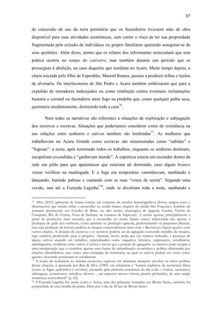 87
de concessão de uso da terra permitiria que os fazendeiros tivessem mão de obra
disponível para suas atividades econômicas, sem correr o risco de ter sua propriedade
fragmentada pela eclosão de indivíduos ou grupos familiares querendo assegurar-se de
seus quinhões. Além disso, atento que os relatos dos informantes mencionam que esta
prática ocorria no tempo do cativeiro, mas também durante um período que se
prosseguiu à abolição, no caso daqueles que residiam no Acaru. Muito tempo depois, a
olaria iniciada pelo filho de Esperdião, Manoel Ramos, passou a produzir telhas e tijolos
de alvenaria. Os interlocutores de São Pedro e Acaru também enfatizaram que para a
expulsão de moradores indesejados ou como retaliação contra eventuais reclamações
bastaria o coronel ou fazendeiro atear fogo na pindoba que, como qualquer palha seca,
queimaria imediatamente, destruindo toda a casa76.
Nem todas as narrativas são referentes a situações de exploração e subjugação
dos escravos e escravas. Situações que poderíamos considerar como de resistência na
nas relações entre senhores e cativos também são lembradas77. As mulheres que
trabalhavam no Acaru Grande como escravas são rememoradas como “sabidas” e
“fogosas”: à noite, após terminado todos os trabalhos, enquanto os senhores dormiam,
escapuliam escondidas e “ganhavam mundo”. A esperteza estaria em esconder dentro da
rede um pilão para que aparentasse que estariam ali dormindo, caso algum branco
viesse verificar na madrugada. E a fuga era temporária: caminhavam, sambando e
dançando, batendo palmas e cantando com as suas “vozes de sereia”. Segundo uma
versão, iam até a Fazenda Laginha*78, onde se divertiam toda a noite, sambando e
Silva (2011) apresenta de forma concisa um conjunto de estudos historiográficos (livros, artigos, teses e
dissertações) que tratam sobre a escravidão no sertão baiano (regiões do médio São Francisco, domínio da
sesmaria pertencente aos Guedes de Brito; no alto sertão, municípios de Igaporã, Caetité, Vitória da
Conquista, Rio de Contas, Feira de Santana, na comarca de Itapicuru). A autora aponta, principalmente a
partir de produções mais recentes, que a escravidão no sertão baiano esteve relacionada não apenas à
produção de gado dos senhores, como também na produção agrícola, predominando os pequenos planteis,
mas cuja produção da lavoura poderia se integrar comercialmente tanto com o Recôncavo baiano quanto com
outros estados. A situação de escravos e ex-escravos poderia ser de agregado exercendo trabalho de meação,
logo também produzindo para si próprios. Ademais, havia, ainda que em número reduzido, a presença de
alguns cativos atuando em trabalhos especializados como vaqueiros, ferreiros, carpinteiros, serralheiros,
alambiqueiros, rendeiras entre outros. Conclui a autora que a posição de agregados ou meeiros pode escapar a
uma interpretação que a considere apenas uma forma de subordinação econômica e política alimentada por
relações clientelísticas, mas como uma estratégia de resistência, na qual os cativos podem ser vistos como
agentes, buscando posicionar-se socialmente.
77 A noção de resistência ao sistema escravista, expressa em inúmeras situações envoltas na micro-política
destas relações, é apontada por Reis & Silva (1989): em referência a “formas explícitas de resistência física
(como as fugas, quilombos e revoltas), passando pela chamada resistência do dia-a-dia – roubos, sarcasmos,
sabotagens, assassinatos, suicídios, abortos -, até aspectos menos visíveis, porém profundos, de uma ampla
resistência sociocultural” (p. 62).
78 A Fazenda Laginha foi, assim como o Acaru, uma das primeiras formadas em Monte Santo, também foi
propriedade de uma família de poder. Dista por volta de 20 km de Monte Santo.
76

 