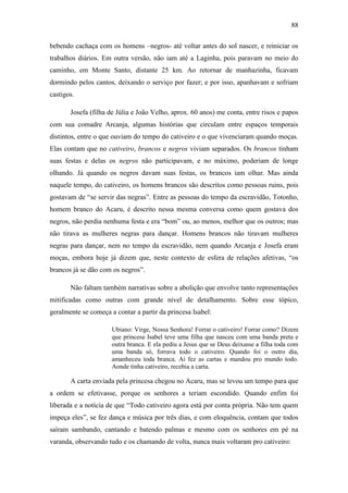 88
bebendo cachaça com os homens –negros- até voltar antes do sol nascer, e reiniciar os
trabalhos diários. Em outra versão, não iam até a Laginha, pois paravam no meio do
caminho, em Monte Santo, distante 25 km. Ao retornar de manhazinha, ficavam
dormindo pelos cantos, deixando o serviço por fazer; e por isso, apanhavam e sofriam
castigos.
Josefa (filha de Júlia e João Velho, aprox. 60 anos) me conta, entre risos e papos
com sua comadre Arcanja, algumas histórias que circulam entre espaços temporais
distintos, entre o que ouviam do tempo do cativeiro e o que vivenciaram quando moças.
Elas contam que no cativeiro, brancos e negros viviam separados. Os brancos tinham
suas festas e delas os negros não participavam, e no máximo, poderiam de longe
olhando. Já quando os negros davam suas festas, os brancos iam olhar. Mas ainda
naquele tempo, do cativeiro, os homens brancos são descritos como pessoas ruins, pois
gostavam de “se servir das negras”. Entre as pessoas do tempo da escravidão, Totonho,
homem branco do Acaru, é descrito nessa mesma conversa como quem gostava dos
negros, não perdia nenhuma festa e era “bom” ou, ao menos, melhor que os outros; mas
não tirava as mulheres negras para dançar. Homens brancos não tiravam mulheres
negras para dançar, nem no tempo da escravidão, nem quando Arcanja e Josefa eram
moças, embora hoje já dizem que, neste contexto de esfera de relações afetivas, “os
brancos já se dão com os negros”.
Não faltam também narrativas sobre a abolição que envolve tanto representações
mitificadas como outras com grande nível de detalhamento. Sobre esse tópico,
geralmente se começa a contar a partir da princesa Isabel:
Ubiano: Virge, Nossa Senhora! Forrar o cativeiro! Forrar como? Dizem
que princesa Isabel teve uma filha que nasceu com uma banda preta e
outra branca. E ela pediu a Jesus que se Deus deixasse a filha toda com
uma banda só, forrava todo o cativeiro. Quando foi o outro dia,
amanheceu toda branca. Aí fez as cartas e mandou pro mundo todo.
Aonde tinha cativeiro, recebia a carta.

A carta enviada pela princesa chegou no Acaru, mas se levou um tempo para que
a ordem se efetivasse, porque os senhores a teriam escondido. Quando enfim foi
liberada e a notícia de que “Todo cativeiro agora está por conta própria. Não tem quem
impeça eles”, se fez dança e música por três dias, e com eloquência, contam que todos
saíram sambando, cantando e batendo palmas e mesmo com os senhores em pé na
varanda, observando tudo e os chamando de volta, nunca mais voltaram pro cativeiro:

 