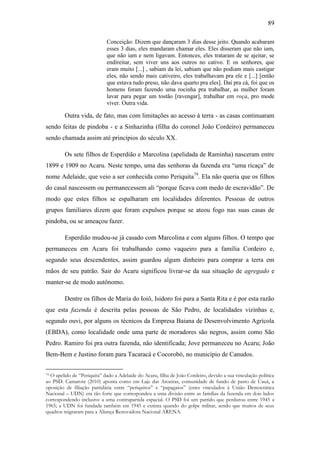 89
Conceição: Dizem que dançaram 3 dias desse jeito. Quando acabaram
esses 3 dias, eles mandaram chamar eles. Eles disseram que não iam,
que não iam e nem ligavam. Entonces, eles trataram de se ajeitar, se
endireitar, sem viver uns aos outros no cativo. E os senhores, que
eram muito [...] , sabiam da lei, sabiam que não podiam mais castigar
eles, não sendo mais cativeiro, eles trabalhavam pra ele e [...] [então
que estava tudo preso, não dava quarto pra eles]. Daí pra cá, foi que os
homens foram fazendo uma rocinha pra trabalhar, as mulher foram
lavar para pegar um tostão [ravengar], trabalhar em roça, pro mode
viver. Outra vida.

Outra vida, de fato, mas com limitações ao acesso à terra - as casas continuaram
sendo feitas de pindoba - e a Sinhazinha (filha do coronel João Cordeiro) permaneceu
sendo chamada assim até princípios do século XX.
Os sete filhos de Esperdião e Marcolina (apelidada de Raminha) nasceram entre
1899 e 1909 no Acaru. Neste tempo, uma das senhoras da fazenda era “uma ricaça” de
nome Adelaide, que veio a ser conhecida como Periquita79. Ela não queria que os filhos
do casal nascessem ou permanecessem ali “porque ficava com medo de escravidão”. De
modo que estes filhos se espalharam em localidades diferentes. Pessoas de outros
grupos familiares dizem que foram expulsos porque se ateou fogo nas suas casas de
pindoba, ou se ameaçou fazer.
Esperdião mudou-se já casado com Marcolina e com alguns filhos. O tempo que
permaneceu em Acaru foi trabalhando como vaqueiro para a família Cordeiro e,
segundo seus descendentes, assim guardou algum dinheiro para comprar a terra em
mãos de seu patrão. Sair do Acaru significou livrar-se da sua situação de agregado e
manter-se de modo autônomo.
Dentre os filhos de Maria do Ioiô, Isidoro foi para a Santa Rita e é por esta razão
que esta fazenda é descrita pelas pessoas de São Pedro, de localidades vizinhas e,
segundo ouvi, por alguns os técnicos da Empresa Baiana de Desenvolvimento Agrícola
(EBDA), como localidade onde uma parte de moradores são negros, assim como São
Pedro. Ramiro foi pra outra fazenda, não identificada; Jove permaneceu no Acaru; João
Bem-Bem e Justino foram para Tacaracá e Cocorobó, no município de Canudos.
O apelido de “Periquita” dado a Adelaide do Acaru, filha de João Cordeiro, devido a sua vinculação política
ao PSD. Camarote (2010) aponta como em Laje das Aroeiras, comunidade de fundo de pasto de Uauá, a
oposição de filiação partidária entre “periquitos” e “papagaios” (estes vinculados à União Democrática
Nacional – UDN) era tão forte que correspondeu a uma divisão entre as famílias da fazenda em dois lados
correspondendo inclusive a uma contrapartida espacial. O PSD foi um partido que perdurou entre 1945 a
1965; a UDN foi fundada também em 1945 e extinta quando do golpe militar, sendo que muitos de seus
quadros migraram para a Aliança Renovadora Nacional ARENA.
79

 