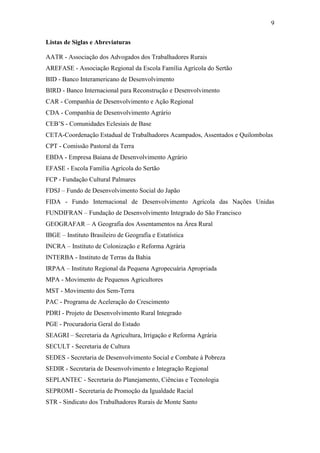 9
Listas de Siglas e Abreviaturas
AATR - Associação dos Advogados dos Trabalhadores Rurais
AREFASE - Associação Regional da Escola Família Agrícola do Sertão
BID - Banco Interamericano de Desenvolvimento
BIRD - Banco Internacional para Reconstrução e Desenvolvimento
CAR - Companhia de Desenvolvimento e Ação Regional
CDA - Companhia de Desenvolvimento Agrário
CEB‟S - Comunidades Eclesiais de Base
CETA-Coordenação Estadual de Trabalhadores Acampados, Assentados e Quilombolas
CPT - Comissão Pastoral da Terra
EBDA - Empresa Baiana de Desenvolvimento Agrário
EFASE - Escola Família Agrícola do Sertão
FCP - Fundação Cultural Palmares
FDSJ – Fundo de Desenvolvimento Social do Japão
FIDA - Fundo Internacional de Desenvolvimento Agrícola das Nações Unidas
FUNDIFRAN – Fundação de Desenvolvimento Integrado do São Francisco
GEOGRAFAR – A Geografia dos Assentamentos na Área Rural
IBGE – Instituto Brasileiro de Geografia e Estatística
INCRA – Instituto de Colonização e Reforma Agrária
INTERBA - Instituto de Terras da Bahia
IRPAA – Instituto Regional da Pequena Agropecuária Apropriada
MPA - Movimento de Pequenos Agricultores
MST - Movimento dos Sem-Terra
PAC - Programa de Aceleração do Crescimento
PDRI - Projeto de Desenvolvimento Rural Integrado
PGE - Procuradoria Geral do Estado
SEAGRI – Secretaria da Agricultura, Irrigação e Reforma Agrária
SECULT - Secretaria de Cultura
SEDES - Secretaria de Desenvolvimento Social e Combate à Pobreza
SEDIR - Secretaria de Desenvolvimento e Integração Regional
SEPLANTEC - Secretaria do Planejamento, Ciências e Tecnologia
SEPROMI - Secretaria de Promoção da Igualdade Racial
STR - Sindicato dos Trabalhadores Rurais de Monte Santo

 