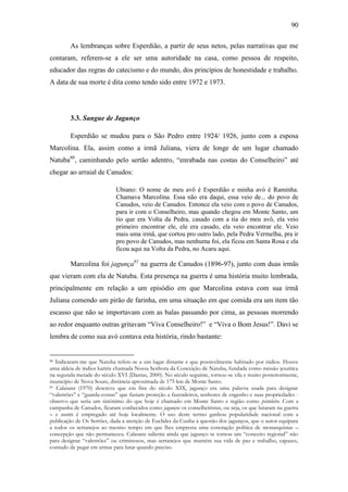 90
As lembranças sobre Esperdião, a partir de seus netos, pelas narrativas que me
contaram, referem-se a ele ser uma autoridade na casa, como pessoa de respeito,
educador das regras do catecismo e do mundo, dos princípios de honestidade e trabalho.
A data de sua morte é dita como tendo sido entre 1972 e 1973.

3.3. Sangue de Jagunço
Esperdião se mudou para o São Pedro entre 1924/ 1926, junto com a esposa
Marcolina. Ela, assim como a irmã Juliana, viera de longe de um lugar chamado
Natuba80, caminhando pelo sertão adentro, “enrabada nas costas do Conselheiro” até
chegar ao arraial de Canudos:
Ubiano: O nome de meu avô é Esperdião e minha avó é Raminha.
Chamava Marcolina. Essa não era daqui, essa veio de... do povo de
Canudos, veio de Canudos. Entonce ela veio com o povo de Canudos,
para ir com o Conselheiro, mas quando chegou em Monte Santo, um
tio que era Volta da Pedra, casado com a tia do meu avô, ela veio
primeiro encontrar ele, ele era casado, ela veio encontrar ele. Veio
mais uma irmã, que cortou pro outro lado, pela Pedra Vermelha, pra ir
pro povo de Canudos, mas nenhuma foi, ela ficou em Santa Rosa e ela
ficou aqui na Volta da Pedra, no Acaru aqui.

Marcolina foi jagunça81 na guerra de Canudos (1896-97), junto com duas irmãs
que vieram com ela de Natuba. Esta presença na guerra é uma história muito lembrada,
principalmente em relação a um episódio em que Marcolina estava com sua irmã
Juliana comendo um pirão de farinha, em uma situação em que comida era um item tão
escasso que não se importavam com as balas passando por cima, as pessoas morrendo
ao redor enquanto outras gritavam “Viva Conselheiro!” e “Viva o Bom Jesus!”. Davi se
lembra de como sua avó contava esta história, rindo bastante:

Indicaram-me que Natuba refere-se a um lugar distante e que possivelmente habitado por índios. Houve
uma aldeia de índios kariris chamada Nossa Senhora da Conceição de Natuba, fundada como missão jesuítica
na segunda metade do século XVI (Dantas, 2000). No século seguinte, tornou-se vila e muito posteriormente,
município de Nova Soure, distância aproximada de 175 km de Monte Santo.
81 Calasans (1970) descreve que em fins do século XIX, jagunço era uma palavra usada para designar
“valentões” e “guarda-costas” que faziam proteção a fazendeiros, senhores de engenho e suas propriedades observo que seria um sinônimo do que hoje é chamado em Monte Santo e região como pistoleiro. Com a
campanha de Canudos, ficaram conhecidos como jagunços os conselheiristas, ou seja, os que lutaram na guerra
– e assim é empregado até hoje localmente. O uso deste termo ganhou popularidade nacional com a
publicação de Os Sertões, dada a atenção de Euclides da Cunha à questão dos jagunços, que o autor equipara
a todos os sertanejos ao mesmo tempo em que lhes empresta uma conotação política de monarquistas –
concepção que não permaneceu. Calasans salienta ainda que jagunço se tornou um “conceito regional” não
para designar “valentões” ou criminosos, mas sertanejos que mantém sua vida de paz e trabalho, capazes,
contudo de pegar em armas para lutar quando preciso.
80

 