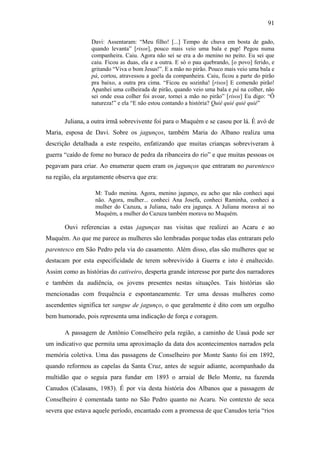 91
Davi: Assentaram: “Meu filho! [...] Tempo de chuva em bosta de gado,
quando levanta” [risos], pouco mais veio uma bala e pup! Pegou numa
companheira. Caiu. Agora não sei se era a do menino no peito. Eu sei que
caiu. Ficou as duas, ela e a outra. E só o pau quebrando, [o povo] ferido, e
gritando “Viva o bom Jesus!”. E a mão no pirão. Pouco mais veio uma bala e
pá, cortou, atravessou a goela da companheira. Caiu, ficou a parte do pirão
pra baixo, a outra pra cima. “Ficou eu sozinha! [risos] E comendo pirão!
Apanhei uma colheirada de pirão, quando veio uma bala e pá na colher, não
sei onde essa colher foi avoar, tornei a mão no pirão” [risos] Eu digo: “Ô
natureza!” e ela “E não estou contando a história? Quié quié quié quié”

Juliana, a outra irmã sobrevivente foi para o Muquém e se casou por lá. É avó de
Maria, esposa de Davi. Sobre os jagunços, também Maria do Albano realiza uma
descrição detalhada a este respeito, enfatizando que muitas crianças sobreviveram à
guerra “caído de fome no buraco de pedra da ribanceira do rio” e que muitas pessoas os
pegavam para criar. Ao enumerar quem eram os jagunços que entraram no parentesco
na região, ela argutamente observa que era:
M: Tudo menina. Agora, menino jagunço, eu acho que não conheci aqui
não. Agora, mulher... conheci Ana Josefa, conheci Raminha, conheci a
mulher do Cazuza, a Juliana, tudo era jagunça. A Juliana morava aí no
Muquém, a mulher do Cazuza também morava no Muquém.

Ouvi referencias a estas jagunças nas visitas que realizei ao Acaru e ao
Muquém. Ao que me parece as mulheres são lembradas porque todas elas entraram pelo
parentesco em São Pedro pela via do casamento. Além disso, elas são mulheres que se
destacam por esta especificidade de terem sobrevivido à Guerra e isto é enaltecido.
Assim como as histórias do cativeiro, desperta grande interesse por parte dos narradores
e também da audiência, os jovens presentes nestas situações. Tais histórias são
mencionadas com frequência e espontaneamente. Ter uma dessas mulheres como
ascendentes significa ter sangue de jagunço, o que geralmente é dito com um orgulho
bem humorado, pois representa uma indicação de força e coragem.
A passagem de Antônio Conselheiro pela região, a caminho de Uauá pode ser
um indicativo que permita uma aproximação da data dos acontecimentos narrados pela
memória coletiva. Uma das passagens de Conselheiro por Monte Santo foi em 1892,
quando reformou as capelas da Santa Cruz, antes de seguir adiante, acompanhado da
multidão que o seguia para fundar em 1893 o arraial de Belo Monte, na fazenda
Canudos (Calasans, 1983). É por via desta história dos Albanos que a passagem de
Conselheiro é comentada tanto no São Pedro quanto no Acaru. No contexto de seca
severa que estava aquele período, encantado com a promessa de que Canudos teria “rios

 