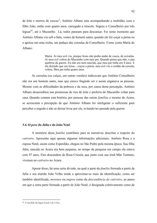 92
de leite e morros de cuscuz”, Antônio Albano saiu acompanhando a multidão, com o
filho João, então com quatro anos, carregado a tiracolo. Seguiu o Conselheiro por três
léguas82, até o Mucambo. Lá, todos pararam para descansar. Foi neste momento que
Antônio Albano viu sob a bata, vestes de homem santo, quando ele foi coçar a perna ou
a apoiou em uma rocha, um pedaço das ceroulas de Conselheiro. Como conta Maria do
Albano:
Maria: Aí meu avô viu, porque Jesus não podia andar de cueca, de ceroulas.
Aí meu avô voltou do Mucambo com meu pai. Quando pensa que não, o pau
quebrou da guerra. Eu não era nem nascida, que meu pai tinha era 4 anos. E
ele dizendo que era Jesus... coçou a perna, meu avô viu o cordão da ceroula,
voltou. Meu pai tinha quatro anos.

As ceroulas (ou calças, em outras versões) indicavam que Antônio Conselheiro
não era um homem santo, mas que estava fingindo ser e assim enganava as pessoas.
Mesmo com as dificuldades da pobreza e da seca, por causa desta percepção, Antônio
Albano desacreditou nas promessas de rios de leite e preferiu do Mucambo voltar para
casa. Quando contam esta história, por pessoas das outras famílias e mesmo do Acaru,
se acrescenta a percepção de que Antônio Albano foi inteligente o suficiente para
perceber o engodo e não se deixar levar por ele, evitando ter passado pela guerra.

3.4. O povo da Júlia e do João Nenê
A memória desta família contribuiu para as narrativas descritas a respeito do
cativeiro. Apresento aqui apenas algumas informações adicionais. Antônio Rosa e a
esposa Nenê, assim como Esperdião, chegou no São Pedro pela mesma época. Sua filha
Júlia, nascida no Acaru era bem pequena, no tempo da pesquisa em campo ela estava
com 97 anos. Eles descendem de Rosa Crioula, que junto com sua irmã Mãe Tumtum,
viveram no cativeiro no Acaru.
Apesar disso, há uma certa divisão, na qual a parte da família formada a partir de
Júlia e seu marido João Velho tende a aproximar-se mais da identificação, como ser
também identificada, morenos ou negros como da descendência do cativeiro, ao passo
em que a outra parte formada a partir de João Nenê, é designada coletivamente como de

82

A medida da légua local é de 6 km.

 