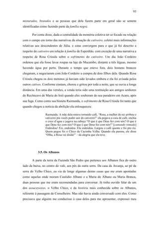 93
misturados, braiados e as pessoas que dela fazem parte em geral não se sentem
identificadas como fazendo parte da família negra.
Por conta disso, dada a centralidade da memória coletiva ter se focado na relação
com o campo em torno das narrativas da situação de cativeiro, coletei mais informações
relativas aos descendentes de Júlia, e estas convergem para o que já foi descrito a
respeito do cativeiro em relação à família de Esperdião, com exceção de uma narrativa a
respeito de Rosa Crioula sobre o sofrimento do cativeiro. Um dia João Cordeiro
ordenou que ela fosse lavar roupas na laje do Mucambo, distante a três léguas, mesmo
havendo água por perto. Durante o tempo que esteve fora, dois homens brancos
chegaram, e negociaram com João Cordeiro a compra de dois filhos dela. Quando Rosa
Crioula chegou os dois meninos já haviam sido levados embora e ela foi avisada pelos
outros cativos. Conforme contam, chorou e gritou por toda a noite, que se ouvia a longa
distância. Em uma das versões, a venda teria sido uma restituição aos antigos senhores
do Recôncavo de Maria do Ioiô quando eles souberam do seu paradeiro em Acaru, após
sua fuga. Como conta sua bisneta Raimunda, o sofrimento de Rosa Crioula foi tanto que
quando chegou a notícia da abolição ela enlouqueceu:
Raimunda: A mãe dela estava torrando café, “Rosa, a mulher do rei arribou o
cativeiro pra vocês poder sair do cativeiro!” ela pegava a cuia de café, enchia
o coco d‟agua e jogava na cabeça “O que é que Deus fez com nós? O que é
que Deus fez com nós? O que é que Deus fez com nós?” [cantando ritmado]
Endoidou! Foi, endoidou. Ela endoidou. Largou o café quente e foi pro rio.
Quem pegou foi o Chico da Cacimba Velha. Quando ela passou, ele disse
“Olha, a Rosa vai doida!” – da alegria que ela teve.

3.5. Os Albanos
A parte da terra da Fazenda São Pedro que pertence aos Albanos fica do outro
lado da baixa, no centro do vale, aos pés da outra serra. Da casa da Arcanja, ao pé da
serra do Velho Chico, eu via de longe algumas destas casas que me eram apontadas
como aquelas onde moram Custódio Albano e a Maria do Albano ou Maria Branca,
duas pessoas que me eram recomendadas para conversar. Já tinha ouvido falar de um
dos assucessores, o Velho Chico, e da história mais conhecida sobre os Albanos,
referente à passagem de Conselheiro. Mas não havia ainda conversado com eles. Como
precisava que alguém me conduzisse à casa deles para me apresentar, expressei meu

 